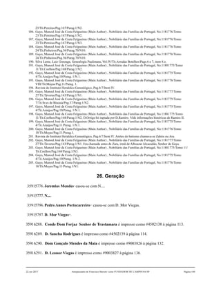 23/Tit.Pereiras/Pag.167/Parag.1/N2.
186. Gayo, Manoel José da Costa Felgueiras (Main Author) , Nobiliário das Famílias de Portugal, No.1181776/Tomo
23/Tit.Pereiras/Pag.167/Parag.1/N2.
187. Gayo, Manoel José da Costa Felgueiras (Main Author) , Nobiliário das Famílias de Portugal, No.1181776/Tomo
23/Tit.Pereiras/Pag.167/Parag.1/N3.
188. Gayo, Manoel José da Costa Felgueiras (Main Author) , Nobiliário das Famílias de Portugal, No.1181776/Tomo
24/Tit.Pinheiros/Pag.56/Parag.70/N10.
189. Gayo, Manoel José da Costa Felgueiras (Main Author) , Nobiliário das Famílias de Portugal, No.1181776/Tomo
24/Tit.Pinheiros/Pag.56/Parag.70/N10.
190. Silva Leme, Luiz Gonzaga, Genealogia Paulistana, Vol.IV/Tit.Arrudas Botelhos/Pags.6 e 7, item 8.o.
191. Gayo, Manoel José da Costa Felgueiras (Main Author) , Nobiliário das Famílias de Portugal, No.11881775/Tomo
11/Tit.Coelhos/Pag.168/Parag.1/N2.
192. Gayo, Manoel José da Costa Felgueiras (Main Author) , Nobiliário das Famílias de Portugal, No.1181775/Tomo
4/Tit.Araújos/Pag.10/Parag. 1/N.1.
193. Gayo, Manoel José da Costa Felgueiras (Main Author) , Nobiliário das Famílias de Portugal, No.1181776/Tomo
VIII/Tit.Mayas/Pag.11/Parag. 1.
194. Revista do Instituto Heraldico Genealógico, Pag.6/7/Item IV.
195. Gayo, Manoel José da Costa Felgueiras (Main Author) , Nobiliário das Famílias de Portugal, No.1181777/Tomo
27/Tit.Távoras/Pag.143/Parag.1/N1.
196. Gayo, Manoel José da Costa Felgueiras (Main Author) , Nobiliário das Famílias de Portugal, No.1181775/Tomo
7/Tit.Sr.es de Biscaia/Pag.37/Parag.1/N2.
197. Gayo, Manoel José da Costa Felgueiras (Main Author) , Nobiliário das Famílias de Portugal, No.1181775/Tomo
4/Tit.Araújos/Pag.10/Parag. 1/N.1.
198. Gayo, Manoel José da Costa Felgueiras (Main Author) , Nobiliário das Famílias de Portugal, No.11881775/Tomo
11/Tit.Coelhos/Pag.168/Parag.1/N2. D.Ortiga foi raptada por D.Ramiro. Vide informações históricas de Ramiro II.
199. Gayo, Manoel José da Costa Felgueiras (Main Author) , Nobiliário das Famílias de Portugal, No.1181775/Tomo
4/Tit.Araújos/Pag.11/Parag. 1/N.1.
200. Gayo, Manoel José da Costa Felgueiras (Main Author) , Nobiliário das Famílias de Portugal, No.1181776/Tomo
18/Tit.Mayas/Pag.11/Parag.1.
201. Revista do Instituto Heraldico Genealógico, Pag.6/7/Item IV. Anrtes do batismo chamava-se Zahira ou Ara.
202. Gayo, Manoel José da Costa Felgueiras (Main Author) , Nobiliário das Famílias de Portugal, No.1181777/Tomo
27/Tit.Távoras/Pag.143/Parag.1/N1. Era chamada antes de Zara, irmã de Alboazar Alcacadào, Senhor de Gaya.
203. Gayo, Manoel José da Costa Felgueiras (Main Author) , Nobiliário das Famílias de Portugal, No.11881775/Tomo 11/
Tit.Coelhos/Pag.168/Parag.1/N3.
204. Gayo, Manoel José da Costa Felgueiras (Main Author) , Nobiliário das Famílias de Portugal, No.1181775/Tomo
4/Tit.Araújos/Pag.10/Parag. 1/N.2.
205. Gayo, Manoel José da Costa Felgueiras (Main Author) , Nobiliário das Famílias de Portugal, No.1181776/Tomo
18/Tit.Mayas/Pag.11/Parag.1/N1.
26. Geração
35915776.Jeremias Mendes1
casou-se com N....
35915777.N....
35915796.Pedro Annes Portocarreiro2,3
casou-se com D. Mor Viegas.
35915797.D. Mor Viegas4,5
.
35916288. Conde Dom Forjaz Senhor de Trastamara é impresso como #4502138 à página 113.
35916289. D. Sancha Rodrigues é impresso como #4502139 à página 114.
35916290. Dom Gonçalo Mendes da Maia é impresso como #9003826 à página 132.
35916291. D. Leonor Viegas é impresso como #9003827 à página 136.
22 out 2017 Antepassados de Francisco Barreto Leme FUNDADOR DE CAMPINAS-SP Página 180
 
