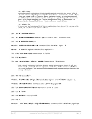 TÍTULO AZEVEDOS
Reconhecendo o d.o D.Arnaldo o pouco afeito do Imperador seu irmão, por ouvir os bons sucessos do Rey de
Leão contra os mouros da Espanha, passou acompanhado de criados seus a buscar terras de q. fosse Sr. e chegou
a Galiza onde achou ao Rey D.Aff.o Magno III de Leão, sendo ainda vivo o Rey D.Ordonho seu pai antes do
anno de 899, e asignou com os grandes do reyno hua doação q. se fes a Igreja de Compostella e de outras varias
Igrejas a Sé de Coimbra; empregou-se logo a faser nas mesmas fronteiras guerra aos mouros entre os Rios
Homem e Cavado e chegou a Villa de Barcelos e Ribeiros do Douro no concelho de Bayão.
TÍTULO BARRETOS
Os Barretos tinha hum Sollar, junto a Vila de Viana em hua Torre junto a Barra da m.ma Villa q. as áreas do Mar
cobrirão, e do nome Barra corupto se tirara o de Barreto.
36015361.D. Ermesenda Eris108,109,110
.
36015362.Dom Godizindo Eris Conde de Lugo111,112,113
casou-se com D. Inderquina Pallas.
36015363.D. Inderquina Pallas114,115,116
.
36015456. Dom Guterres Arias CdEeC é impresso como #8979076 à página 128.
36015457. D. Aldara é impresso como #8979077 à página 128.
36015458.Conde Dom Adolfo117
casou-se com D. Gotinha.
36015459.D. Gotinha118
.
36015488.Flávio Sizibuto Conde de Coimbra119,120
casou-se com Flávia Andulfa.
Vendo a perda da Espanha e seu irmão morto, se recolhe as partes de Coimbra pelos anos de 708, onde tinha
fazendas por toda a província de Beira por seu pai e avô, sobrinho do Rei Bamba por comissão do Rei Mouro.
Em 714 ficou com o tt.o de Conde de Coimbra e Governador dos Cristão daquele território por concentim.to dos
mouros q. o dominarão.
36015489.Flávia Andulfa121,122
.
36016128. Dom Ordonho O Cego, Infante de Leão é impresso como #35986944 à página 165.
36016129. Infanta D. Cristina é impresso como #35986945 à página 165.
36016136.Rei Dom Ordonho III de Leão123,124
casou-se com D. Elvira.
36016137.D. Elvira125
.
36016144.Dias Teles126
casou-se com N....
36016145.N....
36016180. Conde Dom Echigue Goçoy SdCdOedHePdN é impresso como #18007648 à página 153.
22 out 2017 Antepassados de Francisco Barreto Leme FUNDADOR DE CAMPINAS-SP Página 185
 
