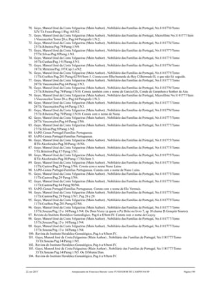 70. Gayo, Manoel José da Costa Felgueiras (Main Author) , Nobiliário das Famílias de Portugal, No.1181776/Tomo
XIV/Tit.Froes/Parag.1/Pag.163/N2.
71. Gayo, Manoel José da Costa Felgueiras (Main Author) , Nobiliário das Famílias de Portugal, Microfilme No.1181777/Item
1/Vasconcelos/Tomo 28.o./Pag.64/Parágrafo 1/N.2.
72. Gayo, Manoel José da Costa Felgueiras (Main Author) , Nobiliário das Famílias de Portugal, No.1181776/Tomo
25/Tit.Ribeiros/Pag.79/Parag.1/N9.
73. Gayo, Manoel José da Costa Felgueiras (Main Author) , Nobiliário das Famílias de Portugal, No.1181777/Tomo
27/Tit.Silvas/Pag.9/Parag.1/N1.
74. Gayo, Manoel José da Costa Felgueiras (Main Author) , Nobiliário das Famílias de Portugal, No.1181775/Tomo
10/Tit.Cunhas/Pag.141/Parag.1/N1.
75. Gayo, Manoel José da Costa Felgueiras (Main Author) , Nobiliário das Famílias de Portugal, No.1181776/Tomo
18/Tit.Menezes/Pag.197/Cap.1.o/N2.
76. Gayo, Manoel José da Costa Felgueiras (Main Author) , Nobiliário das Famílias de Portugal, No.1181775/Tomo
11/Tit.Coelhos/Pag.201/Parag.62/N4/Item 5. Consta com filha bastarda do Rey D.Bermudo II, o que não foi seguido.
77. Gayo, Manoel José da Costa Felgueiras (Main Author) , Nobiliário das Famílias de Portugal, No.1181777/Tomo
28/Tit.Vasconcelos/Pag.64/Parag.1/N3.
78. Gayo, Manoel José da Costa Felgueiras (Main Author) , Nobiliário das Famílias de Portugal, No.1181776/Tomo
25/Tit.Ribeiros/Pag.79/Parag.1/N10. Consta também com o nome de Garcia Glz, Conde de Garanhon e Senhor de Aza.
79. Gayo, Manoel José da Costa Felgueiras (Main Author) , Nobiliário das Famílias de Portugal, Microfilme No.1181777/Item
1/Vasconcelos/Tomo 28.o./Pag.64/Parágrafo 1/N.3.
80. Gayo, Manoel José da Costa Felgueiras (Main Author) , Nobiliário das Famílias de Portugal, No.1181777/Tomo
28/Tit.Vasconcelos/Pag.64/Parag.1/N3.
81. Gayo, Manoel José da Costa Felgueiras (Main Author) , Nobiliário das Famílias de Portugal, No.1181776/Tomo
25/Tit.Ribeiros/Pag.79/Parag.1/N10. Consta com o nome de Nuna.
82. Gayo, Manoel José da Costa Felgueiras (Main Author) , Nobiliário das Famílias de Portugal, No.1181777/Tomo
28/Tit.Vasconcelos/Pag.64/Parag.1/N6.
83. Gayo, Manoel José da Costa Felgueiras (Main Author) , Nobiliário das Famílias de Portugal, No.1181777/Tomo
27/Tit.Silvas/Pag.9/Parag.1/N2.
84. SAPO-Genea Portugal-Familias Portuguesas.
85. SAPO-Genea Portugal-Familias Portuguesas.
86. Gayo, Manoel José da Costa Felgueiras (Main Author) , Nobiliário das Famílias de Portugal, No.1181775/Tomo
II/Tit.Alcoforados/Pag.30/Parag.18/N6.
87. Gayo, Manoel José da Costa Felgueiras (Main Author) , Nobiliário das Famílias de Portugal, No.1181775/Tomo
7/Tit.Briteiros/Pag.87/Parag.1/N1.
88. Gayo, Manoel José da Costa Felgueiras (Main Author) , Nobiliário das Famílias de Portugal, No.1181775/Tomo
II/Tit.Alcoforados/Pag.30/Parag.17/N4/Item 5.
89. Gayo, Manoel José da Costa Felgueiras (Main Author) , Nobiliário das Famílias de Portugal, No.1181775/Tomo
11/Tit.Castros/Pag.29/Parag.1/N6. Consta com o nome Nuno Lains.
90. SAPO-Genea Portugal-Familias Portuguesas. Consta com o nome de Nuno Lains.
91. Gayo, Manoel José da Costa Felgueiras (Main Author) , Nobiliário das Famílias de Portugal, No.1181775/Tomo
11/Tit.Castros/Pag.29/Parag.1/N6.
92. Gayo, Manoel José da Costa Felgueiras (Main Author) , Nobiliário das Famílias de Portugal, No.1181775/Tomo
11/Tit.Castros/Pag.84/Parag.90/N6.
93. SAPO-Genea Portugal-Familias Portuguesas. Consta com o nome de Elo Vermuis.
94. Gayo, Manoel José da Costa Felgueiras (Main Author) , Nobiliário das Famílias de Portugal, No.1181775/Tomo
11/Tit.Castros/Pag.29/Parag.1/N7; Pag.28 e 29.
95. Gayo, Manoel José da Costa Felgueiras (Main Author) , Nobiliário das Famílias de Portugal, No.1181775/Tomo
11/Tit.Coelhos/Pag.201/Parag.62/N6.
96. Gayo, Manoel José da Costa Felgueiras (Main Author) , Nobiliário das Famílias de Portugal, No.1181777/Tomo
33/Tit.Souzas/Pag.13 e 14/Parag.1/N4. Ou Dom Vizoy (a quem o P.e Brito no livro 7, ap.18 chama D.Gonçalo Soares).
97. Revista do Instituto Heraldico Genealógico, Pag.6 a 8/Item IV. Consta com o nome de Goçoy.
98. Gayo, Manoel José da Costa Felgueiras (Main Author) , Nobiliário das Famílias de Portugal, No.1181777/Tomo
33/Tit.Souzas/Pag.13 e 14/Parag.1/N4.
99. Gayo, Manoel José da Costa Felgueiras (Main Author) , Nobiliário das Famílias de Portugal, No.1181777/Tomo
33/Tit.Souzas/Pag.13 e 14/Parag.1/N4.
100. Revista do Instituto Heraldico Genealógico, Pag.6 a 8/Item IV.
101. Gayo, Manoel José da Costa Felgueiras (Main Author) , Nobiliário das Famílias de Portugal, No.1181777/Tomo
33/Tit.Souzas/Pag.14/Parag.1/N5.
102. Revista do Instituto Heraldico Genealógico, Pag.6 a 8/Item IV.
103. Gayo, Manoel José da Costa Felgueiras (Main Author) , Nobiliário das Famílias de Portugal, No.1181777/Tomo
33/Tit.Souzas/Pag.14/Parag.1/N5. Ou D.Munia Dias.
104. Revista do Instituto Heraldico Genealógico, Pag.6 a 8/Item IV.
22 out 2017 Antepassados de Francisco Barreto Leme FUNDADOR DE CAMPINAS-SP Página 190
 
