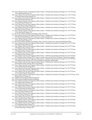105. Gayo, Manoel José da Costa Felgueiras (Main Author) , Nobiliário das Famílias de Portugal, No. 1181775/Tomo
3/Azevedos/Pag.94/Parag.1/N1.
106. Gayo, Manoel José da Costa Felgueiras (Main Author) , Nobiliário das Famílias de Portugal, No. 1181775/Tomo
11/Castelos Brancos/Pag.9/Parag.1/N1.
107. Gayo, Manoel José da Costa Felgueiras (Main Author) , Nobiliário das Famílias de Portugal, No.1181775/Tomo
6/Tit.Barretos/Pag.48/Parag.1/N1.
108. Gayo, Manoel José da Costa Felgueiras (Main Author) , Nobiliário das Famílias de Portugal, No. 1181775/Tomo
3/Azevedos/Pag.94/Parag.1/N1.
109. Gayo, Manoel José da Costa Felgueiras (Main Author) , Nobiliário das Famílias de Portugal, No. 1181775/Tomo
11/Castelos Brancos/Pag.9/Parag.1/N1.
110. Gayo, Manoel José da Costa Felgueiras (Main Author) , Nobiliário das Famílias de Portugal, No.1181775/Tomo
6/Tit.Barretos/Pag.48/Parag.1/N1.
111. Gayo, Manoel José da Costa Felgueiras (Main Author) , Nobiliário das Famílias de Portugal, No. 1181775/Tomo
3/Azevedos/Pag.94/Parag.1/N2.
112. Revista do Instituto Heraldico Genealógico, Pag.17/item XI.
113. Gayo, Manoel José da Costa Felgueiras (Main Author) , Nobiliário das Famílias de Portugal, No.1181775/Tomo
6/Tit.Barretos/Pag.48/Parag.1/N2. Consta com o nome de Guido Eris.
114. Gayo, Manoel José da Costa Felgueiras (Main Author) , Nobiliário das Famílias de Portugal, No. 1181775/Tomo
3/Azevedos/Pag.94/Parag.1/N2.
115. Revista do Instituto Heraldico Genealógico, Pag.17/item XI. Consta com o nome de D.Enderquina Perla.
116. Gayo, Manoel José da Costa Felgueiras (Main Author) , Nobiliário das Famílias de Portugal, No.1181775/Tomo
6/Tit.Barretos/Pag.48/Parag.1/N2.
117. Gayo, Manoel José da Costa Felgueiras (Main Author) , Nobiliário das Famílias de Portugal, No.1181775/Tomo
5/Tit.Barbosas/Pag.12/Parag.1/N11.
118. Gayo, Manoel José da Costa Felgueiras (Main Author) , Nobiliário das Famílias de Portugal, No.1181775/Tomo
5/Tit.Barbosas/Pag.12/Parag.1/N11.
119. Gayo, Manoel José da Costa Felgueiras (Main Author) , Nobiliário das Famílias de Portugal, No.1181775/Tomo
5/Tit.Barbosas/Pag.10/Parag.1/N3.
120. Gayo, Manoel José da Costa Felgueiras (Main Author) , Nobiliário das Famílias de Portugal, No.1181776/Tomo
24/Tit.Pinheiros/Pag.55/Parag.70/N3. Neste tt.o consta como o pai de Flávio Theodozio, o que não foi seguido.
121. Gayo, Manoel José da Costa Felgueiras (Main Author) , Nobiliário das Famílias de Portugal, No.1181775/Tomo
5/Tit.Barbosas/Pag.10/Parag.1/N3. Flávoa Andulfa ou Sindoinda, também goda.
122. Gayo, Manoel José da Costa Felgueiras (Main Author) , Nobiliário das Famílias de Portugal, No.1181776/Tomo
24/Tit.Pinheiros/Pag.55/Parag.70/N3. Ou D.Olinda.
123. Gayo, Manoel José da Costa Felgueiras (Main Author) , Nobiliário das Famílias de Portugal, No.1181775/Tomo
11/Tit.Coelhos/Pag.201/Parag.62/N3.
124. Gayo, Manoel José da Costa Felgueiras (Main Author) , Nobiliário das Famílias de Portugal, No.1181775/Tomo
11/Tit.Castros/Pag.162/Parag.126/N4/Item 5.
125. Gayo, Manoel José da Costa Felgueiras (Main Author) , Nobiliário das Famílias de Portugal, No.1181775/Tomo
11/Tit.Coelhos/Pag.201/Parag.62/N3.
126. Gayo, Manoel José da Costa Felgueiras (Main Author) , Nobiliário das Famílias de Portugal, No.1181776/Tomo 18/Tit.
Menezes/Pag.197/Parag.1/N1.
127. SAPO-Genea Portugal-Familias Portuguesas.
128. SAPO-Genea Portugal-Familias Portuguesas.
129. Gayo, Manoel José da Costa Felgueiras (Main Author) , Nobiliário das Famílias de Portugal, No.1181775/Tomo
2/Tit.Alpuins/Pag.59/Parag.1/N3.
130. Gayo, Manoel José da Costa Felgueiras (Main Author) , Nobiliário das Famílias de Portugal, No.1181775/Tomo
2/Tit.Alpuins/Pag.59/Parag.1/N4.
131. Gayo, Manoel José da Costa Felgueiras (Main Author) , Nobiliário das Famílias de Portugal, No.1181775/Tomo
11/Tit.Coelhos/Pag.201/Parag.62/N5.
132. Gayo, Manoel José da Costa Felgueiras (Main Author) , Nobiliário das Famílias de Portugal, No.1181776/Tomo
16/Tit.Laras/Pag.242/Parag.1/N5.
133. Gayo, Manoel José da Costa Felgueiras (Main Author) , Nobiliário das Famílias de Portugal, No.1181776/Tomo
16/Tit.Laras/Pag.242/Parag.1/N6.
134. Gayo, Manoel José da Costa Felgueiras (Main Author) , Nobiliário das Famílias de Portugal, No.1181775/Tomo
9/Tit.Carvalhos/Pag.81/Parag.1/N1.
135. Gayo, Manoel José da Costa Felgueiras (Main Author) , Nobiliário das Famílias de Portugal, No.1181776/Tomo
19/Tit.Machados/Pag.61/Parag.1/N1.
136. Gayo, Manoel José da Costa Felgueiras (Main Author) , Nobiliário das Famílias de Portugal, No.1181776/Tomo
19/Tit.Machados/Pag.61/Parag.1/N1.
137. Gayo, Manoel José da Costa Felgueiras (Main Author) , Nobiliário das Famílias de Portugal, No.1181776/Tomo
23/Tit.Pereiras/Pag.167/Parag.1/N1.
22 out 2017 Antepassados de Francisco Barreto Leme FUNDADOR DE CAMPINAS-SP Página 191
 