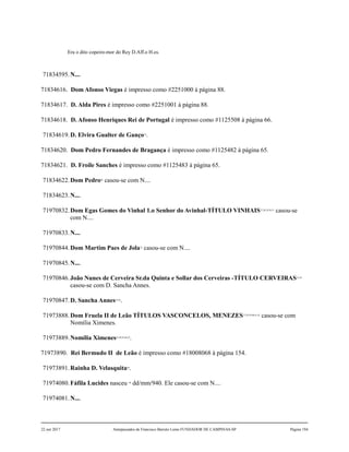 Era o dito copeiro-mor do Rey D.Aff.o H.es.
71834595.N....
71834616. Dom Afonso Viegas é impresso como #2251000 à página 88.
71834617. D. Alda Pires é impresso como #2251001 à página 88.
71834618. D. Afonso Henriques Rei de Portugal é impresso como #1125508 à página 66.
71834619.D. Elvira Gualter de Ganço25
.
71834620. Dom Pedro Fernandes de Bragança é impresso como #1125482 à página 65.
71834621. D. Froile Sanches é impresso como #1125483 à página 65.
71834622.Dom Pedro26
casou-se com N....
71834623.N....
71970832.Dom Egas Gomes do Vinhal 1.o Senhor do Avinhal-TÍTULO VINHAIS27,28,29,30,31
casou-se
com N....
71970833.N....
71970844.Dom Martim Paes de Jola32
casou-se com N....
71970845.N....
71970846.João Nunes de Cerveira Sr.da Quinta e Sollar dos Cerveiras -TÍTULO CERVEIRAS33,34
casou-se com D. Sancha Annes.
71970847.D. Sancha Annes35,36
.
71973888.Dom Fruela II de Leão TÍTULOS VASCONCELOS, MENEZES37,38,39,40,41,42
casou-se com
Nomília Ximenes.
71973889.Nomília Ximenes43,44,45,46,47
.
71973890. Rei Bermudo II de Leão é impresso como #18008068 à página 154.
71973891.Rainha D. Velasquita48
.
71974080.Fáfila Lucides nasceu 49
dd/mm/940. Ele casou-se com N....
71974081.N....
22 out 2017 Antepassados de Francisco Barreto Leme FUNDADOR DE CAMPINAS-SP Página 194
 