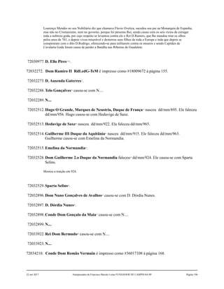Lourenço Mendes no seu Nobiliário diz que chamava Flavio Ovetiza, sucedeu seu pai na Monarquia de Espanha,
mas não no Cristianismo, nem no governo, porque foi péssimo Rei, sendo causa com os seis vícios de estragar
toda a nobreza goda, por cujo respeito se levantou contra ele o Rei D.Ramiro, que lhe mandou tirar os olhos
pelos anos de 701, e depois viveu miserável e desterrou seus filhos de toda a Europa e inda que depois se
conspiraram com o dito D.Rodrigo, oferecendo-se para militarem contra os mouros e sendo Capitães da
Cavalaria Goda foram causa de perder a Batalha nas Ribeiras de Guadalete.
72030977.D. Ello Pires75,76
.
72032272. Dom Ramiro II RdLedG-TeM é impresso como #18009672 à página 155.
72032273.D. Ausenda Guterres77
.
72032288.Telo Gonçalves78
casou-se com N....
72032289.N....
72032512.Hugo O Grande, Marques de Neustria, Duque de França79
nasceu dd/mm/895. Ele faleceu
dd/mm/956. Hugo casou-se com Heduvige de Saxe.
72032513.Heduvige de Saxe80
nasceu dd/mm/922. Ela faleceu dd/mm/965.
72032514.Guilherme III Duque da Aquitânia81
nasceu dd/mm/915. Ele faleceu dd/mm/963.
Guilherme casou-se com Emelina da Normandia.
72032515.Emelina da Normandia82
.
72032528.Dom Guilherme 2.o Duque da Normandia faleceu83
dd/mm/924. Ele casou-se com Sparta
Selins.
Morreu a traição em 924.
72032529.Sparta Selins84
.
72032896.Dom Nuno Gonçalves de Avalhos85
casou-se com D. Dórdia Nunes.
72032897.D. Dórdia Nunes86
.
72032898.Conde Dom Gonçalo da Maia87
casou-se com N....
72032899.N....
72033922.Rei Dom Bermudo88
casou-se com N....
72033923.N....
72034210. Conde Dom Romão Vermuin é impresso como #36017108 à página 168.
22 out 2017 Antepassados de Francisco Barreto Leme FUNDADOR DE CAMPINAS-SP Página 196
 