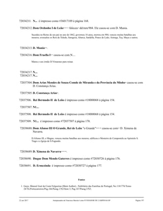 72034211. N... é impresso como #36017109 à página 168.
72034212.Dom Ordonho I de Leão89,90,91,92
faleceu93
dd/mm/904. Ele casou-se com D. Munia.
Sucedeu no Reino de seu pai no ano de 1862, governou 16 anos, morreu em 904, venceu muitas batalhas aos
mouros; avassalou os Reis de Toledo, Saragoza, Abarca, Sardella, Ponce de Leão, Astorga, Tuy, Maya e outros.
72034213.D. Munia94,95
.
72034216.Dom Fruella I96,97
casou-se com N....
Matou o seu irmão D.Vimarano para reinar.
72034217.N....
72034217.N....
72037504.Dom Arias Mendes de Souza Comde de Miranda e da Província do Minho98
casou-se com
D. Constança Arias.
72037505.D. Constança Arias99
.
72037506. Rei Bermudo II de Leão é impresso como #18008068 à página 154.
72037507.N1....
72037508. Rei Bermudo II de Leão é impresso como #18008068 à página 154.
72037509. N1... é impresso como #72037507 à página 178.
72038688.Dom Afonso III O Grande, Rei de Leão "o Grande"100,101,102
casou-se com103
D. Ximena de
Navarra.
D.Afonso III, o Magno, venceu muitas batalhas aos mouros; edificou o Mosteiro de Compostela ao Apóstolo S.
Tiago e a Igreja de S.Fagundo.
72038689.D. Ximena de Navarra104,105,106
.
72038690. Duque Dom Mendo Guterres é impresso como #72030726 à página 176.
72038691. D. Ermezinda é impresso como #72030727 à página 177.
Fontes
1. Gayo, Manoel José da Costa Felgueiras (Main Author) , Nobiliário das Famílias de Portugal, No.1181776/Tomo
24/Tit.Portocarreiros/Pag.166/Parag.1/N2/Item 3; Pag.167/Parag.3/N3.
22 out 2017 Antepassados de Francisco Barreto Leme FUNDADOR DE CAMPINAS-SP Página 197
 