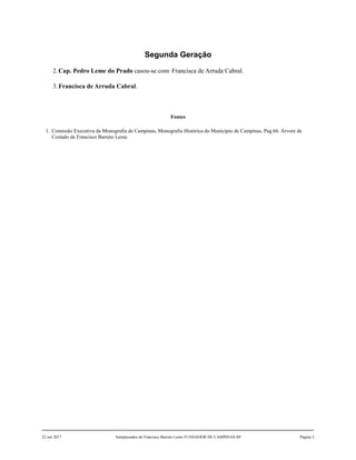 Segunda Geração
2.Cap. Pedro Leme do Prado casou-se com1
Francisca de Arruda Cabral.
3.Francisca de Arruda Cabral.
Fontes
1. Comissão Executiva da Monografia de Campinas, Monografia Histórica do Município de Campinas, Pag.66. Árvore de
Costado de Francisco Barreto Leme.
22 out 2017 Antepassados de Francisco Barreto Leme FUNDADOR DE CAMPINAS-SP Página 2
 
