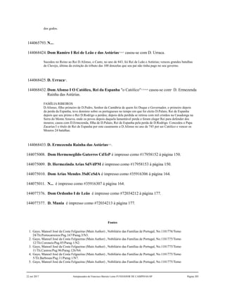dos godos.
144065793.N....
144068424.Dom Ramiro I Rei de Leão e das Astúrias53,54,55
casou-se com D. Urraca.
Sucedeu no Reino ao Rei D.Afonso, o Casto, no ano de 843, foi Rei de Leão e Astúrias; venceu grandes batalhas
de Clavejo, última da extinção do tributo das 100 donzelas que seu pai não tinha pago no seu governo.
144068425.D. Urraca56
.
144068432.Dom Afonso I O Católico, Rei da Espanha "o Católico"57,58,59,60
casou-se com61
D. Ermezenda
Rainha das Astúrias.
FAMÍLIA RIBEIROS
D.Afonso, filho primeiro de D.Pedro, Senhor da Cantábria de quem foi Duque e Governador, o primeiro depois
da perda da Espanha, teve dominio sobre os portugueses no tempo em que foi eleito D.Palaio, Rei de Espanha
depois que seu primo o Rei D.Rodrigo a perdeu; depois dela perdida se retirou com mil cristãos na Casadonga na
Serra do Monte Anseva, onde os povos depois daquela lamentável perda o foram eleger Rei para defender dos
mouros; casou com D.Ermezenda, filha de D.Palaio, Rei de Espanha pela perda de D.Rodrigo. Concedeu o Papa
Zacarias I o título de Rei de Espanha por este casamento a D.Afonso no ano de 745 por ser Católico e vencer os
Mouros 24 batalhas.
144068433.D. Ermezenda Rainha das Astúrias62,63
.
144075008. Dom Hermenegildo Guterres CdTeP é impresso como #17958152 à página 150.
144075009. D. Hermezinda Arias SdVdPM é impresso como #17958153 à página 150.
144075010. Dom Arias Mendes 3SdCeSdA é impresso como #35916306 à página 164.
144075011. N... é impresso como #35916307 à página 164.
144077376. Dom Ordonho I de Leão é impresso como #72034212 à página 177.
144077377. D. Munia é impresso como #72034213 à página 177.
Fontes
1. Gayo, Manoel José da Costa Felgueiras (Main Author) , Nobiliário das Famílias de Portugal, No.1181776/Tomo
24/Tit.Portocarreiros/Pag.167/Parag.3/N3.
2. Gayo, Manoel José da Costa Felgueiras (Main Author) , Nobiliário das Famílias de Portugal, No.1181775/Tomo
12/Tit.Coroneis/Pag.85/Parag.1/N2.
3. Gayo, Manoel José da Costa Felgueiras (Main Author) , Nobiliário das Famílias de Portugal, No.1181775/Tomo
11/Tit.Castros/Pag.96/Parag.126/N4.
4. Gayo, Manoel José da Costa Felgueiras (Main Author) , Nobiliário das Famílias de Portugal, No.1181775/Tomo
5/Tit.Barbosas/Pag.11/Parag.1/N7.
5. Gayo, Manoel José da Costa Felgueiras (Main Author) , Nobiliário das Famílias de Portugal, No.1181775/Tomo
22 out 2017 Antepassados de Francisco Barreto Leme FUNDADOR DE CAMPINAS-SP Página 205
 
