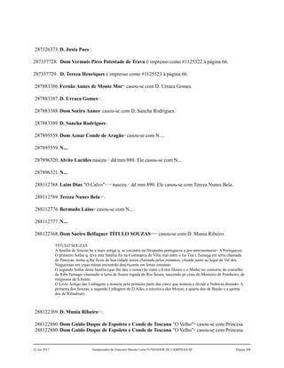 287326373.D. Justa Paes2,3
.
287337728. Dom Vermuis Pires Potestade de Trava é impresso como #1125522 à página 66.
287337729. D. Tereza Henriques é impresso como #1125523 à página 66.
287883386.Fernão Annes de Monte Mor4,5
casou-se com D. Urraca Gomes.
287883387.D. Urraca Gomes6,7
.
287883388.Dom Soeiro Annes8
casou-se com D. Sancha Rodrigues.
287883389.D. Sancha Rodrigues9
.
287895558.Dom Aznar Conde de Aragão10
casou-se com N....
287895559.N....
287896320.Alvito Lucides nasceu 11
dd/mm/880. Ele casou-se com N....
287896321.N....
288112768.Laim Dias "O Calvo"12,13,14
nasceu 15
dd mm 890. Ele casou-se com Tereza Nunes Bela.
288112769.Tereza Nunes Bela16,17
.
288112776.Bermudo Lains18
casou-se com N....
288112777.N....
288122368.Dom Sueiro Belfaguer TÍTULO SOUZAS19,20,21
casou-se com D. Munia Ribeiro.
TÍTULO SOUZAS
A família de Souzas he a mais antiga q. se encontra na Hespanha portugueza e por antronomazia= A Portugueza.
O primeiro Sollar q. teve esta família foi na Commarca de Villa real entre o rio Tua e Tamega em terra chamada
de Panoyas, nome q.lhe ficou de hua cidade assim chamada pelos romanos, cituada junto ao lugar de Val dos
Nugueiraas em cujas ruinas encontrão descriçoens em letras romanas.
O segundo Sollar desta família (que lhe deu o nome) he entre o Entre Douro e o Minho no contorno do concelho
de Ribs Tamaga=chamada=a terra de Souza regada do Rio Souza, nascendo pr cima do Mosteiro de Pombeiro, de
religiosos de S.bento.
O Livro Antigo das Linhagens a nomeia pela primeira parte das cinco que nomeia e divide a Nobreza dizendo: A
primeira dos Souzas; a segunda Linhagem de D.Alão; a terceira a dos Moyas; a quarta dos de Bayão e a quinta
dos de Ribadouro.
288122369.D. Munia Ribeiro22,23
.
288122880.Dom Guido Duque de Espoleto e Conde de Toscana "O Velho"24
casou-se com Princesa
288122880.Dom Guido Duque de Espoleto e Conde de Toscana "O Velho"24
casou-se com Princesa
22 out 2017 Antepassados de Francisco Barreto Leme FUNDADOR DE CAMPINAS-SP Página 209
 