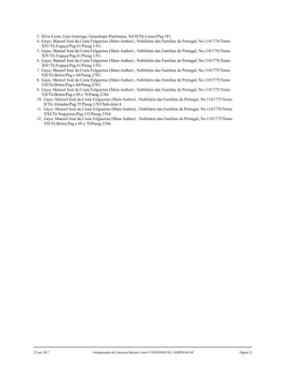 3. Silva Leme, Luiz Gonzaga, Genealogia Paulistana, Vol.II/Tit.Lemes/Pag.181.
4. Gayo, Manoel José da Costa Felgueiras (Main Author) , Nobiliário das Famílias de Portugal, No.1181776/Tomo
XIV/Tit.Fogaça/Pag.61/Parag.1/N1.
5. Gayo, Manoel José da Costa Felgueiras (Main Author) , Nobiliário das Famílias de Portugal, No.1181776/Tomo
XIV/Tit.Fogaça/Pag.61/Parag.1/N1.
6. Gayo, Manoel José da Costa Felgueiras (Main Author) , Nobiliário das Famílias de Portugal, No.1181776/Tomo
XIV/Tit.Fogaça/Pag.61/Parag.1/N2.
7. Gayo, Manoel José da Costa Felgueiras (Main Author) , Nobiliário das Famílias de Portugal, No.1181775/Tomo
VII/Tit.Britos/Pag.s 68/Parag.2/N5.
8. Gayo, Manoel José da Costa Felgueiras (Main Author) , Nobiliário das Famílias de Portugal, No.1181775/Tomo
VII/Tit.Britos/Pag.s 68/Parag.2/N5.
9. Gayo, Manoel José da Costa Felgueiras (Main Author) , Nobiliário das Famílias de Portugal, No.1181775/Tomo
VII/Tit.Britos/Pag.s 69 e 70/Parag.2/N6.
10. Gayo, Manoel José da Costa Felgueiras (Main Author) , Nobiliário das Famílias de Portugal, No.1181775/Tomo
II/Tit.Almadas/Pag.35/Parag.1/N3/Sub-item 4.
11. Gayo, Manoel José da Costa Felgueiras (Main Author) , Nobiliário das Famílias de Portugal, No.1181776/Tomo
XXI/Tit.Nogueiras/Pag.132/Parag.3/N4.
12. Gayo, Manoel José da Costa Felgueiras (Main Author) , Nobiliário das Famílias de Portugal, No.1181775/Tomo
VII/Tit.Britos/Pag.s 69 e 70/Parag.2/N6.
22 out 2017 Antepassados de Francisco Barreto Leme FUNDADOR DE CAMPINAS-SP Página 21
 
