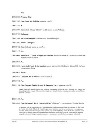 Rita.
288122881.Princesa Rita25
.
288122882.Dom Pepin Rei da Itália26
casou-se com N....
288122883.N....
288123904.Recesvindo faleceu27
dd/mm/672. Ele casou-se com Ariberga.
288123905.Ariberga28
.
288123906.Rei Flávio Ervígio29,30
casou-se com Rainha Lubisgota.
288123907.Rainha Lubisgota31
.
288129152.Dom Goterre32
casou-se com N....
288129153.N....
288130048.Roberto IV O Forte, Marques de Neustria33
nasceu dd/mm/820. Ele faleceu dd/mm/866.
Roberto casou-se com N....
288130049.N....
288130050.Herberto I Conde de Vermandois nasceu dd/mm/840. Ele faleceu dd/mm/840. Herberto
casou-se com Berta.
288130051.Berta34
.
288130114.Carlos IV Rei de França35
casou-se com N....
288130115.N....
288131584.Dom Gonçalo Gustios Senhor de Sales e de Lara36,37
casou-se com N....
Os sete filhos de D.Gonçalo Gustios com D.Sancha, chamados os Infantes de Lara q. fez matar Ruy Vasques seu
thio, e fez prendera a seu ay D.Gustios Glz a traiçào teve Gonçalo Gustiso estando prezo, de hua famoza Moura,
prima de Almançor.
288131585.N....
288136848.Dom Bermudo I Rei de Leão e Astúrias "o Diácono"38,39
casou-se com40
Uzenda Numila.
D.Bermudo, filho de D.Vimarano, que Lavanha alegando a Mariana diz fora irmão de D.Afonso, o Casto, filho
de Fruella, filho 2.o de D.Pedro de Cantábria, que reinou dois anos, mas isto se encontra com a coroa passar a
sua irmã, porém Faria e Souza segue como aqui vai: veja-se a Europ.Portug. acima, fl.396 mas seja como for, o
certo é que o Conde D.Pedro diz reinava depois de Mauregato que livaara o reino do tributo das 100 donzelas
elegendo-o os povos Rei, por esta ação renunciara o reino em seu sobrinho D.Afonso a quem tinha tirado
22 out 2017 Antepassados de Francisco Barreto Leme FUNDADOR DE CAMPINAS-SP Página 210
 