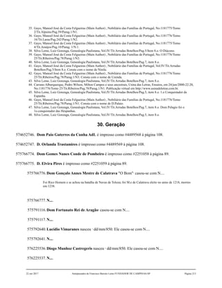 35. Gayo, Manoel José da Costa Felgueiras (Main Author) , Nobiliário das Famílias de Portugal, No.1181775/Tomo
2/Tit.Alpuins/Pag.59/Parag.1/N1.
36. Gayo, Manoel José da Costa Felgueiras (Main Author) , Nobiliário das Famílias de Portugal, No.1181776/Tomo
16/Tit.Laras/Pag.242/Parag.1/N2.
37. Gayo, Manoel José da Costa Felgueiras (Main Author) , Nobiliário das Famílias de Portugal, No.1181775/Tomo
4/Tit.Araújos/Pag.10/Parag. 1/N.1.
38. Silva Leme, Luiz Gonzaga, Genealogia Paulistana, Vol.IV/Tit.Arrudas Botelhos/Pag.5/Item 8.o. O Diácono.
39. Gayo, Manoel José da Costa Felgueiras (Main Author) , Nobiliário das Famílias de Portugal, No.1181776/Tomo
25/Tit.Ribeiros/Pag.78/Parag.1/N3.
40. Silva Leme, Luiz Gonzaga, Genealogia Paulistana, Vol.IV/Tit.Arrudas Botelhos/Pag.7, item 8.o.
41. Gayo, Manoel José da Costa Felgueiras (Main Author) , Nobiliário das Famílias de Portugal, Vol.IV/Tit.Arrudas
Botelhos/Pag.5/Item 8.o. Consta com o nome de Ninila.
42. Gayo, Manoel José da Costa Felgueiras (Main Author) , Nobiliário das Famílias de Portugal, No.1181776/Tomo
25/Tit.Ribeiros/Pag.78/Parag.1/N3. Consta com o nome de Uzenda.
43. Silva Leme, Luiz Gonzaga, Genealogia Paulistana, Vol.IV/Tit.Arrudas Botelhos/Pag.7, item 8.o.
44. Carrano Alburquerque, Pedro Wilson, Milton Campos e seus ancestrais, Usina das Letras, Ensaios, em 24/jun/2000-22:20,
No.1181776/Tomo 25/Tit.Ribeiros/Pag.78/Parag.1/N1. Publicação virtual em http://www.usinadeletras.com.br.
45. Silva Leme, Luiz Gonzaga, Genealogia Paulistana, Vol.IV/Tit.Arrudas Botelhos/Pag.5, item 8.o. 1.o Conquistador da
Espanha.
46. Gayo, Manoel José da Costa Felgueiras (Main Author) , Nobiliário das Famílias de Portugal, No.1181776/Tomo
25/Tit.Ribeiros/Pag.78/Parag.1/N1. Consta com o nome de D.Palaio.
47. Silva Leme, Luiz Gonzaga, Genealogia Paulistana, Vol.IV/Tit.Arrudas Botelhos/Pag.7, item 8.o. Dom Pelagio foi o
1o.conquistador das Hespanhas.
48. Silva Leme, Luiz Gonzaga, Genealogia Paulistana, Vol.IV/Tit.Arrudas Botelhos/Pag.5, item 8.o.
30. Geração
574652746. Dom Paio Guterres da Cunha AdL é impresso como #4489568 à página 108.
574652747. D. Orlanda Trastamires é impresso como #4489569 à página 108.
575766774. Dom Gomes Nunes Conde de Pombeiro é impresso como #2251058 à página 89.
575766775. D. Elvira Pires é impresso como #2251059 à página 89.
575766776.Dom Gonçalo Annes Mestre de Calatrava "O Bom"1
casou-se com N....
Foi Rico Homem e se achou na batalha de Navas de Toloza; foi M.e de Calatrava eleito no anno de 1218, morreo
em 1238.
575766777.N....
575791116.Dom Fortunato Rei de Aragão2
casou-se com N....
575791117.N....
575792640.Lucídio Vimaranes nasceu 3
dd/mm/850. Ele casou-se com N....
575792641.N....
576225536.Diogo Munhoz Castregeris nasceu 4
dd/mm/850. Ele casou-se com N....
576225537.N....
22 out 2017 Antepassados de Francisco Barreto Leme FUNDADOR DE CAMPINAS-SP Página 213
 