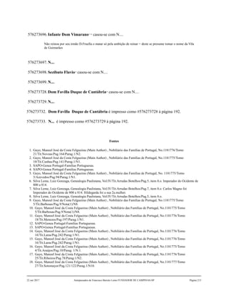 576273696.Infante Dom Vimarano17,18
casou-se com N....
Não reinou por seu irmão D.Fruella o matar só pela ambição de reinar = deste se presume tomar o nome da Vila
de Guimarães
576273697.N....
576273698.Sezibuto Flavio19
casou-se com N....
576273699.N....
576273728.Dom Favilla Duque de Cantábria20
casou-se com N....
576273729.N....
576273732. Dom Favilla Duque de Cantábria é impresso como #576273728 à página 192.
576273733. N... é impresso como #576273729 à página 192.
Fontes
1. Gayo, Manoel José da Costa Felgueiras (Main Author) , Nobiliário das Famílias de Portugal, No.1181776/Tomo
21/Tit.Novoas/Pag.164/Parag.1/N2.
2. Gayo, Manoel José da Costa Felgueiras (Main Author) , Nobiliário das Famílias de Portugal, No.1181775/Tomo
10/Tit.Cunhas/Pag.141/Parag.1/N1.
3. SAPO-Genea Portugal-Familias Portuguesas.
4. SAPO-Genea Portugal-Familias Portuguesas.
5. Gayo, Manoel José da Costa Felgueiras (Main Author) , Nobiliário das Famílias de Portugal, No. 1181775/Tomo
3/Azevedos/Pag.94/Parag.1/N1.
6. Silva Leme, Luiz Gonzaga, Genealogia Paulistana, Vol.IV/Tit.Arrudas Botelhos/Pag.5, item 8.o. Imperador do Ocidente de
800 a 814.
7. Silva Leme, Luiz Gonzaga, Genealogia Paulistana, Vol.IV/Tit.Arrudas Botelhos/Pag.7, item 8.o. Carlos Magno foi
Imperador do Ocidente de 800 a 814. Hildegarda foi a sua 2a.mulher.
8. Silva Leme, Luiz Gonzaga, Genealogia Paulistana, Vol.IV/Tit.Arrudas Botelhos/Pag.5, item 8.o.
9. Gayo, Manoel José da Costa Felgueiras (Main Author) , Nobiliário das Famílias de Portugal, No.1181775/Tomo
5/Tit.Barbosas/Pag.9/Nota(1)/N8.
10. Gayo, Manoel José da Costa Felgueiras (Main Author) , Nobiliário das Famílias de Portugal, No.1181775/Tomo
5/Tit.Barbosas/Pag.9/Nota(1)/N8.
11. Gayo, Manoel José da Costa Felgueiras (Main Author) , Nobiliário das Famílias de Portugal, No.1181776/Tomo
18/Tit.Menezes/Pag.197/Parag.1/N1.
12. SAPO-Genea Portugal-Familias Portuguesas.
13. SAPO-Genea Portugal-Familias Portuguesas.
14. Gayo, Manoel José da Costa Felgueiras (Main Author) , Nobiliário das Famílias de Portugal, No.1181776/Tomo
16/Tit.Laras/Pag.242/Parag.1/N1.
15. Gayo, Manoel José da Costa Felgueiras (Main Author) , Nobiliário das Famílias de Portugal, No.1181776/Tomo
16/Tit.Laras/Pag.242/Parag.1/N1.
16. Gayo, Manoel José da Costa Felgueiras (Main Author) , Nobiliário das Famílias de Portugal, No.1181775/Tomo
4/Tit.Araújos/Pag.10/Parag. 1/N.1.
17. Gayo, Manoel José da Costa Felgueiras (Main Author) , Nobiliário das Famílias de Portugal, No.1181776/Tomo
25/Tit.Ribeiros/Pag.78/Parag.1/N2.
18. Gayo, Manoel José da Costa Felgueiras (Main Author) , Nobiliário das Famílias de Portugal, No.1181777/Tomo
27/Tit.Sotomayor/Pag.121/122/Parag.1/N10.
22 out 2017 Antepassados de Francisco Barreto Leme FUNDADOR DE CAMPINAS-SP Página 215
 