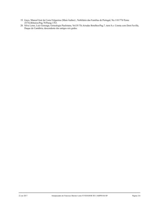 19. Gayo, Manoel José da Costa Felgueiras (Main Author) , Nobiliário das Famílias de Portugal, No.1181776/Tomo
25/Tit.Ribeiros/Pag.78/Parag.1/N3.
20. Silva Leme, Luiz Gonzaga, Genealogia Paulistana, Vol.IV/Tit.Arrudas Botelhos/Pag.7, item 8.o. Consta com Dom Favilla,
Duque de Cantábria, descendente dos antigos reis godos.
22 out 2017 Antepassados de Francisco Barreto Leme FUNDADOR DE CAMPINAS-SP Página 216
 