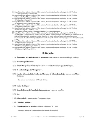 13. Gayo, Manoel José da Costa Felgueiras (Main Author) , Nobiliário das Famílias de Portugal, No.1181776/Tomo
XXI/Tit.Nogueiras/Pag.132/Parag.3/N4.
14. Gayo, Manoel José da Costa Felgueiras (Main Author) , Nobiliário das Famílias de Portugal, No.1181775/Tomo
II/Tit.Almadas/Pag.35/Parag.1/N3/Sub-item 4.
15. Gayo, Manoel José da Costa Felgueiras (Main Author) , Nobiliário das Famílias de Portugal, No.1181776/Tomo
13/Tit.Eças/Pag.35/Parag.1/N1.
16. Gayo, Manoel José da Costa Felgueiras (Main Author) , Nobiliário das Famílias de Portugal, No.1181776/Tomo
18/Tit.Menezes/Pag.205/Parag.16/N7/Item 8.
17. Gayo, Manoel José da Costa Felgueiras (Main Author) , Nobiliário das Famílias de Portugal, No.1181775/Tomo
11/Tit.Castros/Pag.93/Parag.119/N11.
18. Gayo, Manoel José da Costa Felgueiras (Main Author) , Nobiliário das Famílias de Portugal, No.1181775/Tomo
10/Tit.Cunhas/Pag.150 e 151/Parag.4/N10.
19. SAPO-Genea Portugal-Familias Portuguesas. Vide http://www.genealogia.sapo.pt.
20. Gayo, Manoel José da Costa Felgueiras (Main Author) , Nobiliário das Famílias de Portugal, No.1181776/Tomo
13/Tit.Eças/Pag.35/Parag.1/N1. Foi casado a furto com D.Maria Telles de Menezes, irmã da Rainha D.Leonor Telles, m.er
do El rey D.Fernando. Por morte desta m.er que dizem que ele matou se foi p.a Castela onde casou 2.a vez com
D.Constança f.a B. do Rei D.Henrique III e foi em Castella Duque de Valencia de Campos e por isso se chamou Valença de
S.João.
21. Gayo, Manoel José da Costa Felgueiras (Main Author) , Nobiliário das Famílias de Portugal, No.1181777/Tomo
33/Tit.Souzas/Pag.23/Parag.4/16.
22. Gayo, Manoel José da Costa Felgueiras (Main Author) , Nobiliário das Famílias de Portugal, No.1181776/Tomo
18/Tit.Menezes/Pag.205/Parag.16/N7/Item 8.
23. Gayo, Manoel José da Costa Felgueiras (Main Author) , Nobiliário das Famílias de Portugal, No.1181775/Tomo
11/Tit.Castros/Pag.93/Parag.119/N11.
15. Geração
17536.Álvaro Paes de Grade Senhor da Torre de Grade1,2
casou-se com Branca Lopes Pacheco.
17537.Branca Lopes Pacheco3,4
.
17570.Álvaro Vasques de Pedra Alçada5,6
casou-se com D. Violante Lopes de Albergaria.
17571.D. Violante Lopes de Albergaria7,8,9,10
.
17576.Martim Afonso de Brito Senhor do Morgado de S.Estevão de Beja11
casou-se com Maior
Rodrigues.
Foi com sua m.er instituidores do Morgado de Beja.
17577.Maior Rodrigues12
.
17578.Gonçalo Esteves de Azambuja Camareiro-mor13
casou-se com N....
17579.N....
17580.João das Leis14,15
casou-se com Constança Afonso.
17581.Constança Afonso16,17
.
17582.Vasco Lourenço de Almada18
casou-se com Maria da Cunha.
Instituiu o Morgado de Almada (possuem este morgado os Abranches)
22 out 2017 Antepassados de Francisco Barreto Leme FUNDADOR DE CAMPINAS-SP Página 22
 