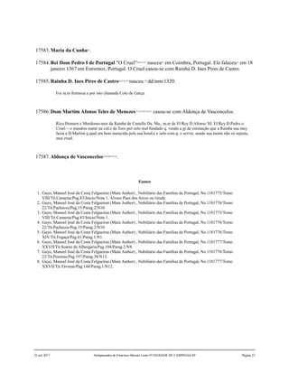 17583.Maria da Cunha19
.
17584.Rei Dom Pedro I de Portugal "O Cruel"20,21,22,23
nasceu24
em Coimbra, Portugal. Ele faleceu25
em 18
janeiro 1367 em Estremoz, Portugal. O Cruel casou-se com Rainha D. Ines Pires de Castro.
17585.Rainha D. Ines Pires de Castro26,27,28,29
nasceu 30
dd/mm/1320.
Foi m.to formoza e por isto chamada Colo de Garça.
17586.Dom Martim Afonso Teles de Menezes31,32,33,34,35,36,37
casou-se com Aldonça de Vasconcelos.
Rico Homem e Mordomo-mor da Rainha de Castella Da. Ma., m.er de El Rey D.Afonso XI. El Rey D.Pedro o
Cruel = o mandou matar na cid.e de Toro por zelo mal fundado q. vendo a gr.de estimação que a Rainha sua may
fazia a D.Martim q qual era bem merecida pela sua bond.e e zelo com q. o servia. sendo sua morte não só injusta,
mas cruel.
17587.Aldonça de Vasconcelos38,39,40,41,42,43
.
Fontes
1. Gayo, Manoel José da Costa Felgueiras (Main Author) , Nobiliário das Famílias de Portugal, No.1181775/Tomo
VIII/Tit.Cameras/Pag.83/Início/Nota 1. Álvaro Paes dos Arcos ou Grade.
2. Gayo, Manoel José da Costa Felgueiras (Main Author) , Nobiliário das Famílias de Portugal, No.1181776/Tomo
22/Tit.Pachecos/Pag.15/Parag.2/N10.
3. Gayo, Manoel José da Costa Felgueiras (Main Author) , Nobiliário das Famílias de Portugal, No.1181775/Tomo
VIII/Tit.Cameras/Pag.83/Início/Nota 1.
4. Gayo, Manoel José da Costa Felgueiras (Main Author) , Nobiliário das Famílias de Portugal, No.1181776/Tomo
22/Tit.Pachecos/Pag.15/Parag.2/N10.
5. Gayo, Manoel José da Costa Felgueiras (Main Author) , Nobiliário das Famílias de Portugal, No.1181776/Tomo
XIV/Tit.Fogaça/Pag.61/Parag.1/N1.
6. Gayo, Manoel José da Costa Felgueiras (Main Author) , Nobiliário das Famílias de Portugal, No.1181777/Tomo
XXVII/Tit.Soares de Albergaria/Pag.104/Parag.2/N8.
7. Gayo, Manoel José da Costa Felgueiras (Main Author) , Nobiliário das Famílias de Portugal, No.1181776/Tomo
22/Tit.Pereiras/Pag.197/Parag.38/N13.
8. Gayo, Manoel José da Costa Felgueiras (Main Author) , Nobiliário das Famílias de Portugal, No.1181777/Tomo
XXVII/Tit.Távoras/Pag.144/Parag.1/N12.
22 out 2017 Antepassados de Francisco Barreto Leme FUNDADOR DE CAMPINAS-SP Página 23
 