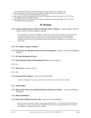 33/Tit.Souzas/Pag.17/Parag.1/15. Vide tt.o de Vasconcelos Cap.1, Parag.9, N6 e no Parag.27, N8.
41. Gayo, Manoel José da Costa Felgueiras (Main Author) , Nobiliário das Famílias de Portugal, N.o
1181777/Tit.Vasconcelos/Tomo 28/Pag.68/Parag.2/N12/Item 13.
42. Gayo, Manoel José da Costa Felgueiras (Main Author) , Nobiliário das Famílias de Portugal, No.1181775/Tomo
2/Tit.Albuquerques/Pag.15/Parag.1/N3/Item 4.
43. Gayo, Manoel José da Costa Felgueiras (Main Author) , Nobiliário das Famílias de Portugal, No.1181776/Tomo
18/Tit.Menezes/Pag.205/Parag.16/N7.
16. Geração
35074.Lopo Fernandes Pacheco Senhor de Monção, Giela e Valadares1,2,3,4
nasceu dd/mm/1280. Ele
casou-se com D. Francisca Vasques Coutinho.
Foi Sr. de Monção e de Giela e de Valladares e a metade do Con.lo dos Arcos de Val de Vez por m.ce do Rei D.
João I de 29 de agosto de 1423 e de 10 de dez. do m.mo anno; foi hum dos doze Cavalheiros Portugueses
escolhidos para despicar as Damas Inglezas; servio m.to ao Rey D.João I nas guerras, e se achou na de
Aljubarrota, dizem vivera na Casa da Ladesma. Passou Lopo Fz Pacheco a Castella a pr.a vez com seu Pay D.
Diogo Lopes.
35075.D. Francisca Vasques Coutinho5,6
.
35142.Lopo Soares de Albergaria Senhor da Casa de Albergaria7,8
casou-se com D. Maria Rodrigues
de Meira.
35143.D. Maria Rodrigues de Meira9,10
.
35152.Dom Martinho Afonso de Brito Bispo de Évora11
casou-se com N....
35153.N....
35154.Mor Esteves12
casou-se com N....
35155.N....
35160.Lourenço Pires Nogueira13
casou-se com Josefa Felipa.
Sucedeo no Morgado de S.Lourenço, instituido por seu irmão. Foi Cavaleiro-mor do Rei D.Diniz.
35161.Josefa Felipa14
.
35162.Dom Afonso Esteves de Azambuja Senhor de Salvaterra de Magos15,16,17
casou-se com Branca
Domingues.
35163.Branca Domingues18
.
35164.João Annes Almada General do Mar19
casou-se com Urraca Martins.
Pelas suas ações foi chamado o grande, viveo no tempo do Rey D.Aff.o 1.o e D.Fernando e dos dois foi Veador
da Fazenda. Viveo cento e dezenove anos. O El Rey D.Fernando lhe deu um título hereditário de G.al do Mar, e
foi embaixador em Aragão, descendente do Almadão.
22 out 2017 Antepassados de Francisco Barreto Leme FUNDADOR DE CAMPINAS-SP Página 25
 