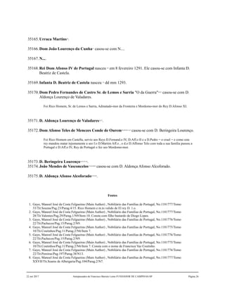 35165.Urraca Martins20
.
35166.Dom João Lourenço da Cunha21
casou-se com N....
35167.N....
35168.Rei Dom Afonso IV de Portugal nasceu 22
em 8 fevereiro 1291. Ele casou-se com Infanta D.
Beatriz de Castela.
35169.Infanta D. Beatriz de Castela nasceu 23
dd mm 1293.
35170.Dom Pedro Fernandes de Castro Sr. de Lemos e Sarria "O da Guerra"24,25
casou-se com D.
Aldonça Lourenço de Valadares.
Foi Rico Homem, Sr. de Lemos e Sarria, Adinatado-mor da Fronteira e Mordomo-mor do Rey D.Afonso XI.
35171.D. Aldonça Lourenço de Valadares26,27
.
35172.Dom Afonso Teles de Menezes Conde de Ourem28,29,30,31,32
casou-se com D. Beringeira Lourenço.
Foi Rico Homem em Castella, servio aos Reys D.Fernand.o IV, D.Aff.o II e a D.Pedro = o cruel = e como este
rey mandou matar injustamente a seo f.o D.Martim Aff.o , o d.o D.Affonso Telo com toda a sua família passou a
Portugal e D.Aff.o IV, Rey de Portugal o fez seo Mordomo-mor.
35173.D. Beringeira Lourenço33,34,35,36
.
35174.João Mendes de Vasconcelos37,38,39,40
casou-se com D. Aldonça Afonso Alcoforado.
35175.D. Aldonça Afonso Alcoforado41,42,43
.
Fontes
1. Gayo, Manoel José da Costa Felgueiras (Main Author) , Nobiliário das Famílias de Portugal, No.1181777/Tomo
33/Tit.Souzas/Pag.23/Parag.4/15. Rico Homem e m.to valido de El rey D. 1.o.
2. Gayo, Manoel José da Costa Felgueiras (Main Author) , Nobiliário das Famílias de Portugal, No.1181777/Tomo
28/Tit.Valentes/Pag.29/Parag.1/N9/Item 10. Consta com filho bastardo de Diogo Lopes.
3. Gayo, Manoel José da Costa Felgueiras (Main Author) , Nobiliário das Famílias de Portugal, No.1181776/Tomo
22/Tit.Pachecos/Pag.15/Parag.2/N9.
4. Gayo, Manoel José da Costa Felgueiras (Main Author) , Nobiliário das Famílias de Portugal, No.1181775/Tomo
10/Tit.Coutinhos/Pag.11/Parag.2/N6/Item 7.
5. Gayo, Manoel José da Costa Felgueiras (Main Author) , Nobiliário das Famílias de Portugal, No.1181776/Tomo
22/Tit.Pachecos/Pag.15/Parag.2/N9.
6. Gayo, Manoel José da Costa Felgueiras (Main Author) , Nobiliário das Famílias de Portugal, No.1181775/Tomo
10/Tit.Coutinhos/Pag.11/Parag.2/N6/Item 7. Consta com o nome de Francisca Vaz Coutinho.
7. Gayo, Manoel José da Costa Felgueiras (Main Author) , Nobiliário das Famílias de Portugal, No.1181776/Tomo
22/Tit.Pereiras/Pag.197/Parag.38/N13.
8. Gayo, Manoel José da Costa Felgueiras (Main Author) , Nobiliário das Famílias de Portugal, No.1181777/Tomo
XXVII/Tit.Soares de Albergaria/Pag.104/Parag.2/N7.
22 out 2017 Antepassados de Francisco Barreto Leme FUNDADOR DE CAMPINAS-SP Página 26
 
