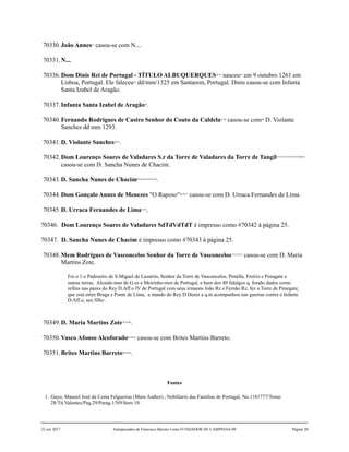 70330.João Annes41
casou-se com N....
70331.N....
70336.Dom Dinis Rei de Portugal - TÍTULO ALBUQUERQUES42,43
nasceu44
em 9 outubro 1261 em
Lisboa, Portugal. Ele faleceu45
dd/mm/1325 em Santarem, Portugal. Dinis casou-se com Infanta
Santa Izabel de Aragão.
70337.Infanta Santa Izabel de Aragão46
.
70340.Fernando Rodrigues de Castro Senhor do Couto da Caldela47,48
casou-se com49
D. Violante
Sanches dd mm 1293.
70341.D. Violante Sanches50,51
.
70342.Dom Lourenço Soares de Valadares S.r da Torre de Valadares da Torre de Tangil52,53,54,55,56,57,58,59,60,61
casou-se com D. Sancha Nunes de Chacim.
70343.D. Sancha Nunes de Chacim62,63,64,65,66,67,68
.
70344.Dom Gonçalo Annes de Menezes "O Raposo"69,70,71
casou-se com D. Urraca Fernandes de Lima.
70345.D. Urraca Fernandes de Lima72,73
.
70346. Dom Lourenço Soares de Valadares SdTdVdTdT é impresso como #70342 à página 25.
70347. D. Sancha Nunes de Chacim é impresso como #70343 à página 25.
70348.Mem Rodrigues de Vasconcelos Senhor da Torre de Vasconcelos74,75,76,77
casou-se com D. Maria
Martins Zote.
Foi o 1.o Padroeiro de S.Miguel de Lazarim, Senhor da Torre de Vasconcelos, Penella, Freiriz e Penagate e
outras terras, Alcaide-mor de G.es e Meirinho-mor de Portugal, e hum dos 40 fidalgos q. foraão dados como
reféns nas pazes do Rey D.Aff.o IV de Portugal com seus irmaons João Rz e Fernão Rz, fez a Torre de Penegate,
que está entre Braga e Ponte de Lima, a mando do Rey D.Deniz a q.m acompanhou nas guerras contra o Infante
D.Aff.o, seu filho .
70349.D. Maria Martins Zote78,79,80
.
70350.Vasco Afonso Alcoforado81,82,83
casou-se com Brites Martins Barreto.
70351.Brites Martins Barreto84,85,86
.
Fontes
1. Gayo, Manoel José da Costa Felgueiras (Main Author) , Nobiliário das Famílias de Portugal, No.1181777/Tomo
28/Tit.Valentes/Pag.29/Parag.1/N9/Item 10.
22 out 2017 Antepassados de Francisco Barreto Leme FUNDADOR DE CAMPINAS-SP Página 30
 