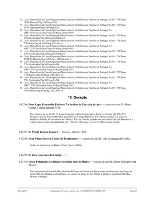 73. Gayo, Manoel José da Costa Felgueiras (Main Author) , Nobiliário das Famílias de Portugal, No.1181776/Tomo
18/Tit.Menezes/Pag.198/Parag.1/N5.
74. Gayo, Manoel José da Costa Felgueiras (Main Author) , Nobiliário das Famílias de Portugal, No.1181776/Tomo
14/Tit.Figueiredos/Pag.100/Parag.1/N4.
75. Gayo, Manoel José da Costa Felgueiras (Main Author) , Nobiliário das Famílias de Portugal, N.o
1181777/Tit.Vasconcelos/Tomo 28/Parag.1/Pag.66/N11.
76. Gayo, Manoel José da Costa Felgueiras (Main Author) , Nobiliário das Famílias de Portugal, No.1181775/Tomo
2/Tit.Alcoforados/Pag.30/Parag.16/N4/Item 5.
77. Gayo, Manoel José da Costa Felgueiras (Main Author) , Nobiliário das Famílias de Portugal, No.1181775/Tomo
7/Tit.Britos/Pag.68 e 69/Parag.1/N2/Item 3.
78. Gayo, Manoel José da Costa Felgueiras (Main Author) , Nobiliário das Famílias de Portugal, N.o
1181777/Tit.Vasconcelos/Tomo 28/Parag.1/Pag.66/N11.
79. Gayo, Manoel José da Costa Felgueiras (Main Author) , Nobiliário das Famílias de Portugal, No.1181775/Tomo
2/Tit.Alcoforados/Pag.30/Parag.16/N4/Item 5.
80. Gayo, Manoel José da Costa Felgueiras (Main Author) , Nobiliário das Famílias de Portugal, No.1181776/Tomo
XVIII/Tit.Meireles/Pag.112/Parag.1/N2/Sub-item 3..
81. Gayo, Manoel José da Costa Felgueiras (Main Author) , Nobiliário das Famílias de Portugal, No.1181775/Tomo
2/Tit.Alcoforados/Pag.30/Parag.16/N4.
82. Gayo, Manoel José da Costa Felgueiras (Main Author) , Nobiliário das Famílias de Portugal, N.o
1181777/Tit.Vasconcelos/Tomo 28/Pag.68/Parag.2/N12.
83. Gayo, Manoel José da Costa Felgueiras (Main Author) , Nobiliário das Famílias de Portugal, No.1181775/Tomo
6/Tit.Barretos/Pag.50/Parag.1/N12/Item 13.
84. Gayo, Manoel José da Costa Felgueiras (Main Author) , Nobiliário das Famílias de Portugal, No.1181775/Tomo
2/Tit.Alcoforados/Pag.30/Parag.16/N4.
85. Gayo, Manoel José da Costa Felgueiras (Main Author) , Nobiliário das Famílias de Portugal, N.o
1181777/Tit.Vasconcelos/Tomo 28/Pag.68/Parag.2/N12.
86. Gayo, Manoel José da Costa Felgueiras (Main Author) , Nobiliário das Famílias de Portugal, No.1181775/Tomo
6/Tit.Barretos/Pag.50/Parag.1/N12/Item 13.
18. Geração
140296.Dom Lopo Fernandes Pacheco 7.o Senhor de Ferreira de Ave1,2,3,4,5
casou-se com6
D. Maria
Gomes Taveira dd mm 1345.
Rico Homem do rey D.Aff. IV de que foi grande vallido, Embaixador a Roma e a Castella a D.Aff.o XI e
Mordomo-mor do Príncipe D.Pedro, depois Rei de Portugal D.Pedro I. Foi vallerozo melitar e se achou na
batalha do Sallado, foi em socorro do El Rey D.Aff.o de Castella, quando este sobe Tarifa o Rey de Balamarim, e
a elle se devo a vitória desta batatlaha em 1378, em 1345 casou 1.a vez c/ D.Maria Gomes Taveira.
140297.D. Maria Gomes Taveira7,8,9,10
nasceu 11
dd mm 1285.
140298.Dom Vasco Pereira Conde de Trastamara12,13,14,15
casou-se com D. Inês Lourenço da Cunha.
Senhor de m.tas terras em Galiza e Entre Douro e Minho.
140299.D. Inês Lourenço da Cunha16,17,18,19
.
140300.Vasco Fernandes Coutinho Meirinho-mor de Beira20,21,22,23
casou-se com D. Brites Gonçalves da
Moura.
Foi Couteiro-mor de Leomil, Meirinho-mor do Reyno na Comarca de Beira; viveo em Trancozo e nas Veigas da
m.ma Villa, deo Batalha aos Castelhans e os venceo no tempo do Rey D.João I, ganhou o Castelo de Marialva,
Moreira e Sabugal.
22 out 2017 Antepassados de Francisco Barreto Leme FUNDADOR DE CAMPINAS-SP Página 34
 