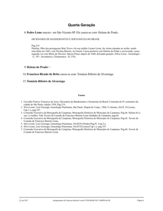 Quarta Geração
8.Pedro Leme nasceu1,2
em São Vicente-SP. Ele casou-se com3
Helena do Prado.
DICIONÁRIO DE BANDEIRANTES E SERTANISTAS DO BRASIL
Pag.214
Paulista, filho dos portugueses Brás Teves e de sua mulher Leonor Leme, fez várias entradas no sertão, sendo
uma delas em 1602, com Nicolau Barreto, no Guairá. Casou primeiro com Helena do Prado e enviuvando, casou
segunda vez com Maria de Oliveira. faleceu Pouco depois de 1640, deixando geração. (Silva Leme - Genealogia -
11, 187 - Inventários e Testamentos - II, 376).
9.Helena do Prado4,5,6
.
14.Francisco Bicudo de Brito casou-se com7
Tomázia Ribeiro de Alvarenga.
15.Tomázia Ribeiro de Alvarenga.
Fontes
1. Carvalho Franco, Francisco de Assis, Dicionário de Bandeirantes e Sertanistas do Brasil, Comissão do IV centenário da
cidade de São Paulo, edição 1954, Pag.214.
2. Silva Leme, Luiz Gonzaga, Genealogia Paulistana, São Paulo: Duprat & Comp., 1904, 9 volumes, Vol.II, Tit.Lemes,
Cap.1.o, pag.187.
3. Comissão Executiva da Monografia de Campinas, Monografia Histórica do Município de Campinas, Pag.66. Helena foi a
sua 1.a mulher. Vide Árvore de Costado de Francisco Barreto Leme fundador de Campinas, pag.66.
4. Comissão Executiva da Monografia de Campinas, Monografia Histórica do Município de Campinas, Pag.66. Árvore de
Costado de Francisco Barreto Leme.
5. Silva Leme, Luiz Gonzaga, Genealogia Paulistana, Vol.III/Tit.Prados/Pag.91. Cap.2.o.
6. Silva Leme, Luiz Gonzaga, Genealogia Paulistana, Vol.II/Tit.Lemes/Cap.1.o, pag.187.
7. Comissão Executiva da Monografia de Campinas, Monografia Histórica do Município de Campinas, Pag.66. Árvore de
Costado de Francisco Barreto Leme.
22 out 2017 Antepassados de Francisco Barreto Leme FUNDADOR DE CAMPINAS-SP Página 4
 