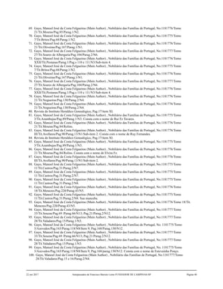 69. Gayo, Manoel José da Costa Felgueiras (Main Author) , Nobiliário das Famílias de Portugal, No.1181776/Tomo
21/Tit.Mouras/Pag.85/Parag.1/N2.
70. Gayo, Manoel José da Costa Felgueiras (Main Author) , Nobiliário das Famílias de Portugal, No.1181775/Tomo
7/Tit.Britos/Pag.68/Parag.1/N2.
71. Gayo, Manoel José da Costa Felgueiras (Main Author) , Nobiliário das Famílias de Portugal, No.1181776/Tomo
21/Tit.Oliveiras/Pag.167/Parag.1/N1.
72. Gayo, Manoel José da Costa Felgueiras (Main Author) , Nobiliário das Famílias de Portugal, No.1181777/Tomo
27/Tit.Soares de Albergaria/Pag.104/Parag.2/N6.
73. Gayo, Manoel José da Costa Felgueiras (Main Author) , Nobiliário das Famílias de Portugal, No.1181776/Tomo
XXII/Tit.Pestanas/Parag.1/Pag.s 110 e 111/N3/Sub-item 4.
74. Gayo, Manoel José da Costa Felgueiras (Main Author) , Nobiliário das Famílias de Portugal, No.1181775/Tomo
7/Tit.Britos/Pag.68/Parag.1/N2.
75. Gayo, Manoel José da Costa Felgueiras (Main Author) , Nobiliário das Famílias de Portugal, No.1181776/Tomo
21/Tit.Oliveiras/Pag.167/Parag.1/N1.
76. Gayo, Manoel José da Costa Felgueiras (Main Author) , Nobiliário das Famílias de Portugal, No.1181777/Tomo
27/Tit.Soares de Albergaria/Pag.104/Parag.2/N6.
77. Gayo, Manoel José da Costa Felgueiras (Main Author) , Nobiliário das Famílias de Portugal, No.1181776/Tomo
XXII/Tit.Pestanas/Parag.1/Pag.s 110 e 111/N3/Sub-item 4.
78. Gayo, Manoel José da Costa Felgueiras (Main Author) , Nobiliário das Famílias de Portugal, No.1181776/Tomo
21/Tit.Nogueiras/Pag.130/Parag.2/N4.
79. Gayo, Manoel José da Costa Felgueiras (Main Author) , Nobiliário das Famílias de Portugal, No.1181776/Tomo
21/Tit.Nogueiras/Pag.130/Parag.2/N4.
80. Revista do Instituto Heraldico Genealógico, Pag.17/item XI.
81. Gayo, Manoel José da Costa Felgueiras (Main Author) , Nobiliário das Famílias de Portugal, No.1181775/Tomo
3/Tit.Azambujas/Pag.89/Parag.1/N3. Consta com o nome de Rui Fz Tavares.
82. Gayo, Manoel José da Costa Felgueiras (Main Author) , Nobiliário das Famílias de Portugal, No.1181776/Tomo
21/Tit.Mouras/Pag.84/Rolins.
83. Gayo, Manoel José da Costa Felgueiras (Main Author) , Nobiliário das Famílias de Portugal, No.1181776/Tomo
III/Tit.Avellares/Pag.90/Parag.13/N1/Sub-item 2. Consta com o nome de Ruy Fernandes.
84. Revista do Instituto Heraldico Genealógico, Pag.17/item XI.
85. Gayo, Manoel José da Costa Felgueiras (Main Author) , Nobiliário das Famílias de Portugal, No.1181775/Tomo
3/Tit.Azambujas/Pag.89/Parag.1/N3.
86. Gayo, Manoel José da Costa Felgueiras (Main Author) , Nobiliário das Famílias de Portugal, No.1181776/Tomo
21/Tit.Mouras/Pag.84/Rolins. Consta com o nome de Elvira Fz.
87. Gayo, Manoel José da Costa Felgueiras (Main Author) , Nobiliário das Famílias de Portugal, No.1181776/Tomo
III/Tit.Avellares/Pag.90/Parag.13/N1/Sub-item 2.
88. Gayo, Manoel José da Costa Felgueiras (Main Author) , Nobiliário das Famílias de Portugal, No.1181775/Tomo
11/Tit.Castros/Pag.31/Parag.2/N7.
89. Gayo, Manoel José da Costa Felgueiras (Main Author) , Nobiliário das Famílias de Portugal, No.1181775/Tomo
11/Tit.Castros/Pag.31/Parag.2/N7.
90. Gayo, Manoel José da Costa Felgueiras (Main Author) , Nobiliário das Famílias de Portugal, No.1181775/Tomo
11/Tit.Castros/Pag.31/Parag.2/N8.
91. Gayo, Manoel José da Costa Felgueiras (Main Author) , Nobiliário das Famílias de Portugal, No.1181776/Tomo
18/Tit.Menezes/Pag.220/Parag.43/N5.
92. Gayo, Manoel José da Costa Felgueiras (Main Author) , Nobiliário das Famílias de Portugal, No.1181775/Tomo
11/Tit.Castros/Pag.31/Parag.2/N8. Sua manceba.
93. Gayo, Manoel José da Costa Felgueiras (Main Author) , Nobiliário das Famílias de Portugal, No.1181776/Tomo 18/Tit.
Menezes/Pag.220/Parag.43/N5.
94. Gayo, Manoel José da Costa Felgueiras (Main Author) , Nobiliário das Famílias de Portugal, No.1181777/Tomo
33/Tit.Souzas/Pag.69 /Parag.66/N13; Pag.21/Parag.2/N12.
95. Gayo, Manoel José da Costa Felgueiras (Main Author) , Nobiliário das Famílias de Portugal, No.1181777/Tomo
28/Tit.Valadares/Pag.15/Parag.1/N3.
96. Gayo, Manoel José da Costa Felgueiras (Main Author) , Nobiliário das Famílias de Portugal, No. 1181775/Tomo
3/Azevedos/Pag.163/Parag.118/N8/Item 9; Pag.168/Parag.130/N12.
97. Gayo, Manoel José da Costa Felgueiras (Main Author) , Nobiliário das Famílias de Portugal, No.1181777/Tomo
33/Tit.Souzas/Pag.69 /Parag.66/N13; Pag.21/Parag.2/N12.
98. Gayo, Manoel José da Costa Felgueiras (Main Author) , Nobiliário das Famílias de Portugal, No.1181777/Tomo
28/Tit.Valadares/Pag.15/Parag.1/N3.
99. Gayo, Manoel José da Costa Felgueiras (Main Author) , Nobiliário das Famílias de Portugal, No. 1181775/Tomo
3/Azevedos/Pag.163/Parag.118/N8/Item 9; Pag.168/parag.130/N12. Consta com o nome de Estevainha Ponço.
100. Gayo, Manoel José da Costa Felgueiras (Main Author) , Nobiliário das Famílias de Portugal, No.1181777/Tomo
28/Tit.Valadares/Pag.15 e 16/Parag.2/N4.
22 out 2017 Antepassados de Francisco Barreto Leme FUNDADOR DE CAMPINAS-SP Página 40
 