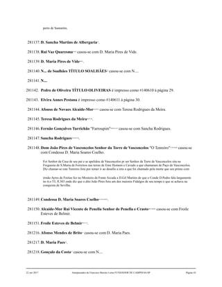 perto de Santarém.
281137.D. Sancha Martins de Albergaria37
.
281138.Rui Vaz Quaresma38,39
casou-se com D. Maria Pires de Vide.
281139.D. Maria Pires de Vide40,41
.
281140.N... de Soalhães TÍTULO SOALHÃES42
casou-se com N....
281141.N....
281142. Pedro de Oliveira TÍTULO OLIVEIRAS é impresso como #140610 à página 29.
281143. Elvira Annes Pestana é impresso como #140611 à página 30.
281144.Afonso de Novaes Alcaide-Mor43,44,45
casou-se com Teresa Rodrigues da Meira.
281145.Teresa Rodrigues da Meira46,47,48
.
281146.Fernão Gonçalves Turrichão "Farroupim"49,50,51,52
casou-se com Sancha Rodrigues.
281147.Sancha Rodrigues53,54,55,56
.
281148.Dom João Pires de Vasconcelos Senhor da Torre de Vasconcelos "O Tenreiro"57,58,59,60
casou-se
com Condessa D. Maria Soares Coelho.
Foi Senhor da Casa de seu pai e se apelidou de Vasconcelos pr ser Senhor da Torre de Vasconcelos sita na
Freguesia de S.Maria de Ferreiros nas terras de Enre Homem e Cavado a que chamaram de Paço de Vasconcelos.
Diz chamar-se este Tenreiro fora por temer ir ao desafio a reto a que foi chamado pela morte que seu primo com
irmão Ayres de Freitas fez no Mosteiro de Fonte Arcada a D.Gil Martins de que o Conde D.Pedro fala largamente
no tt.o 53, fl.303 onde diz que o dito João Pires fora um dos maiores Fidalgos de seu tempo e que se achava na
conquista de Sevilha.
281149.Condessa D. Maria Soares Coelho61,62,63,64,65
.
281150.Alcaide-Mor Rui Vicente de Penella Senhor de Penella e Crasto66,67,68,69
casou-se com Froile
Esteves de Belmir.
281151.Froile Esteves de Belmir70,71,72
.
281216.Afonso Mendes de Brito73
casou-se com D. Maria Paes.
281217.D. Maria Paes74
.
281218.Gonçalo da Costa75
casou-se com N....
22 out 2017 Antepassados de Francisco Barreto Leme FUNDADOR DE CAMPINAS-SP Página 43
 