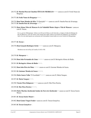 281372.D. Martim Pires de Chachim TÍTULOS MEIRELES124,125,126,127
casou-se com D. Froile Nunes de
Bragança.
281373.D. Froile Nunes de Bragança128,129,130,131
.
281374.Dom Nuno Mendes da Silva "O Queijada"132,133,134
casou-se com D. Sancha Paes de Alvarenga.
281375.D. Sancha Paes de Alvarenga135,136,137,138
.
281376.Dom Afonso Teles de Menezes Sr. de Valadolid Monte Alegre e Vila de Menezes139
casou-se
com D. Tereza.
Foi o q. povou Alburquerque. Achou-se na Novas de Tolosa, ee doi hum dos q. rompeu a Cadea de Palanque do
Rey de Marrocos, e por isto tomou como Armas hua Cadea; achou-se na Guerra de Andaluzia e na Tomada de
Jaen e fez sete annos guerra aos sarracenos da Extremadura conservando-se no seu Castelo de Alburquerque.
281377.D. Tereza140
.
281378.Dom Gonçalo Rodrigues Girão141,142,143,144
casou-se com D. Marqueza.
Mordomo-mor do do Rey de Castella, D.Aff.o VIII.
281379.D. Marqueza145,146
.
281380.Dom João Fernandes de Lima147,148,149,150,151,152
casou-se com D. Beringeira Afonso de Baião.
281381.D. Beringeira Afonso de Baião153,154,155,156
.
281382.Dom João Pires da Maia157,158,159,160,161
casou-se com D. Guiomar Mendes de Souza.
281383.D. Guiomar Mendes de Souza162,163,164,165,166
.
281396.Pedro Soares Velho "O Escaldado"167,168,169,170,171
casou-se com D. Maria Vasques.
281397.D. Maria Vasques172,173,174,175
.
281398.Vicente Pires Dulquezes176,177,178,179
casou-se com D. Mor Pires Pereira.
281399.D. Mor Pires Pereira180,181,182,183,184
.
281400.Pedro Martins Alcoforado Senhor da Torre de Alcoforado185,186
casou-se com D. Tereza Soeiro
Mouro.
281401.D. Tereza Soeiro Mouro187
.
281402.Dom Gomes Viegas Frades188
casou-se com D. Tereza Gonçalves.
281403.D. Tereza Gonçalves189
.
22 out 2017 Antepassados de Francisco Barreto Leme FUNDADOR DE CAMPINAS-SP Página 45
 