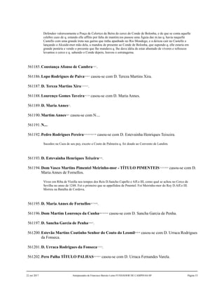 Defendeo valorozamente a Praça de Celorico da Beira do cerco do Conde de Bolonha, e de que se conta aquelle
celebre cazo de q. estando elle afflito por falta de mantim.tos passou uma Águia das m.tas q. havia naquelle
Castello com uma grande truta nas garras que tinha apanhado no Rio Mondego, e a deixou cair no Castello e
lançando o Alcaide-mor mão dela, a mandou de presente ao Conde de Bolonha, que supondo q. elle estaria em
grande penúria e vendo o prezente que lhe mandava q. lhe dava idéia de estar abastado de víveres e refrescos
levantou o cerco e q. sabendo o Conde depois, louvou o estratagema.
561185.Constança Afonso de Cambra4,5,6,7
.
561186.Lopo Rodrigues de Paiva8,9,10,11
casou-se com D. Tereza Martins Xira.
561187.D. Tereza Martins Xira12,13,14,15
.
561188.Lourenço Gomes Taveira16,17,18
casou-se com D. Maria Annes.
561189.D. Maria Annes19
.
561190.Martim Annes20,21
casou-se com N....
561191.N....
561192.Pedro Rodrigues Pereira22,23,24,25,26,27,28
casou-se com D. Estevainha Henriques Teixeira.
Sucedeo na Caza de seu pay, exceto o Couto de Palmeira q. foi doado ao Convento de Landim.
561193.D. Estevainha Henriques Teixeira29,30
.
561194.Dom Vasco Martins Pimentel Meirinho-mor - TÍTULO PIMENTEIS31,32,33,34,35
casou-se com D.
Maria Annes de Fornellos.
Viveo em Riba de Vizella nos tempos dos Reis D.Sancho Capello e Aff.o III, como qual se achou no Cerco de
Sevilha no anno de 1248. Foi o primeiro que se appellidou de Pmentel. Foi Meirinho-mor do Rey D.Aff.o III.
Morreu na Batalha de Cordova.
561195.D. Maria Annes de Fornellos36,37,38,39
.
561196.Dom Martim Lourenço da Cunha40,41,42,43,44
casou-se com D. Sancha Garcia de Penha.
561197.D. Sancha Garcia de Penha45,46,47
.
561200.Estevão Martins Coutinho Senhor do Couto do Leomil48,49,50
casou-se com D. Urraca Rodrigues
da Fonseca.
561201.D. Urraca Rodrigues da Fonseca51,52,53
.
561202.Pero Palha TÍTULO PALHAS54,55,56,57
casou-se com D. Urraca Fernandes Varela.
22 out 2017 Antepassados de Francisco Barreto Leme FUNDADOR DE CAMPINAS-SP Página 53
 