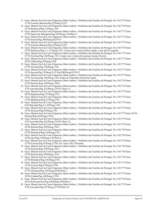 11. Gayo, Manoel José da Costa Felgueiras (Main Author) , Nobiliário das Famílias de Portugal, No.1181775/Tomo
11/Tit.Castelos Brancos/Pag.22/Parag.22/N7.
12. Gayo, Manoel José da Costa Felgueiras (Main Author) , Nobiliário das Famílias de Portugal, No.1181776/Tomo
22/Tit.Pachecos/Pag.11/Parag.1/N6.
13. Gayo, Manoel José da Costa Felgueiras (Main Author) , Nobiliário das Famílias de Portugal, No.1181777/Tomo
27/Tit.Soares de Albergaria/Pag.103/Parag.1/N4/Item 5.
14. Gayo, Manoel José da Costa Felgueiras (Main Author) , Nobiliário das Famílias de Portugal, No.1181777/Tomo
33/Tit.Souzas/Pag.308/Parag.432/N14.
15. Gayo, Manoel José da Costa Felgueiras (Main Author) , Nobiliário das Famílias de Portugal, No.1181775/Tomo
11/Tit.Castelos Brancos/Pag.22/Parag.22/N7. .
16. Gayo, Manoel José da Costa Felgueiras (Main Author) , Nobiliário das Famílias de Portugal, No.1181776/Tomo
22/Tit.Pachecos/Pag.11 e 12/Parag.1/N7. Consta com o nome de Ruy Capão, o que não foi seguido.
17. Gayo, Manoel José da Costa Felgueiras (Main Author) , Nobiliário das Famílias de Portugal, No.1181777/Tomo
27/Tit.Taveiras/Pag.150/Parag.1/N3. Consta com o nome de Lourenço Gomes Taveira.
18. Gayo, Manoel José da Costa Felgueiras (Main Author) , Nobiliário das Famílias de Portugal, No.1181777/Tomo
28/Tit.Velhos/Pag.38/Parag.5/N8.
19. Gayo, Manoel José da Costa Felgueiras (Main Author) , Nobiliário das Famílias de Portugal, No.1181777/Tomo
27/Tit.Taveiras/Pag.150/Parag.1/N3.
20. Gayo, Manoel José da Costa Felgueiras (Main Author) , Nobiliário das Famílias de Portugal, No.1181777/Tomo
33/Tit.Souzas/Pag.23/Parag.4/15; Pag.308/Parag.433/N15.
21. Gayo, Manoel José da Costa Felgueiras (Main Author) , Nobiliário das Famílias de Portugal, No.1181777/Tomo
27/Tit.Taveiras/Pag.150/Parag.1/N4. Irmão do Chanceller D.Estevão Annes.
22. Gayo, Manoel José da Costa Felgueiras (Main Author) , Nobiliário das Famílias de Portugal, No.1181776/Tomo
22/Tit.Pereiras/Pag.169/Parag.1/N10.
23. Gayo, Manoel José da Costa Felgueiras (Main Author) , Nobiliário das Famílias de Portugal, No.1181775/Tomo
3/Tit.Azevedos/Pag.162/Parag.116/N11/Item 12.
24. Gayo, Manoel José da Costa Felgueiras (Main Author) , Nobiliário das Famílias de Portugal, No.1181777/Tomo
26/Tit.Siqueiras/Pag.157/Parag.1/N1.
25. Gayo, Manoel José da Costa Felgueiras (Main Author) , Nobiliário das Famílias de Portugal, No.1181775/Tomo
13/Tit.Dulquezes/Pag.21/Parag.1/N5.
26. Gayo, Manoel José da Costa Felgueiras (Main Author) , Nobiliário das Famílias de Portugal, No.1181775/Tomo
6/Tit.Barradas/Pag.9 e 10/Parag.1/N5.
27. Gayo, Manoel José da Costa Felgueiras (Main Author) , Nobiliário das Famílias de Portugal, No.1181775/Tomo
16/Tit.Homens/Pag.83/Parag.1/N1.
28. Gayo, Manoel José da Costa Felgueiras (Main Author) , Nobiliário das Famílias de Portugal, No.1181777/Tomo 28/Tit.
Pereiras/Pag.169/Parag.1/N10.
30. Gayo, Manoel José da Costa Felgueiras (Main Author) , Nobiliário das Famílias de Portugal, No.1181775/Tomo
3/Tit.Azevedos/Pag.162/Parag.116/N11/Item 12.
31. Gayo, Manoel José da Costa Felgueiras (Main Author) , Nobiliário das Famílias de Portugal, No.1181776/Tomo
22/Tit.Pereiras/Pag.169/Parag.1/N11.
32. Gayo, Manoel José da Costa Felgueiras (Main Author) , Nobiliário das Famílias de Portugal, No.1181776/Tomo
22/Tit.Pimenteis/Pag.136/Parag.1/N1.
33. Gayo, Manoel José da Costa Felgueiras (Main Author) , Nobiliário das Famílias de Portugal, No.1181776/Tomo
21/Novaes/Pag.154/Parag.1/N5/Item 6.
34. Gayo, Manoel José da Costa Felgueiras (Main Author) , Nobiliário das Famílias de Portugal, No.1181775/Tomo
12/Tit.Correas/Pag.47/Parag.57/N6. Ou Vasco Aff.o Pimentel.
35. Gayo, Manoel José da Costa Felgueiras (Main Author) , Nobiliário das Famílias de Portugal, No.1181776/Tomo
23/Tit.Pereiras/Pag.169/Parag.1/N11.
36. Gayo, Manoel José da Costa Felgueiras (Main Author) , Nobiliário das Famílias de Portugal, No.1181776/Tomo
22/Tit.Pereiras/Pag.169/Parag.1/N11.
37. Gayo, Manoel José da Costa Felgueiras (Main Author) , Nobiliário das Famílias de Portugal, No.1181776/Tomo
22/Tit.Pimenteis/Pag.136/Parag.1/N1.
38. Gayo, Manoel José da Costa Felgueiras (Main Author) , Nobiliário das Famílias de Portugal, No.1181775/Tomo
12/Tit.Correas/Pag.47/Parag.57/N6.
39. Gayo, Manoel José da Costa Felgueiras (Main Author) , Nobiliário das Famílias de Portugal, No.1181777/Tomo
27/Tit.Teixeiras/Pag.195/Parag.44/N6/Item 7.
40. Gayo, Manoel José da Costa Felgueiras (Main Author) , Nobiliário das Famílias de Portugal, No.1181775/Tomo
10/Tit.Cunhas/Pag.160/Parag.15/N5.
41. Gayo, Manoel José da Costa Felgueiras (Main Author) , Nobiliário das Famílias de Portugal, No.1181776/Tomo
24/Tit.Portocarreiros/Pag.168/Parag.5/N4/Item 5.
42. Gayo, Manoel José da Costa Felgueiras (Main Author) , Nobiliário das Famílias de Portugal, No.1181775/Tomo
3/Tit.Azevedos/Pag.167/Parag.127/N9/Item 10.
22 out 2017 Antepassados de Francisco Barreto Leme FUNDADOR DE CAMPINAS-SP Página 59
 