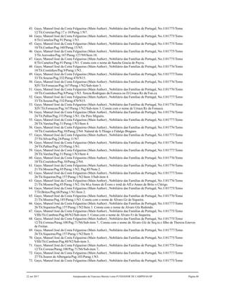 43. Gayo, Manoel José da Costa Felgueiras (Main Author) , Nobiliário das Famílias de Portugal, No.1181775/Tomo
12/Tit.Correias/Pag.17 e 18/Parag.1/N7.
44. Gayo, Manoel José da Costa Felgueiras (Main Author) , Nobiliário das Famílias de Portugal, No.1181775/Tomo
8/Tit.Camelos/Pag.91/Parag.1/N1.
45. Gayo, Manoel José da Costa Felgueiras (Main Author) , Nobiliário das Famílias de Portugal, No.1181775/Tomo
10/Tit.Cunhas/Pag.160/Parag.15/N5.
46. Gayo, Manoel José da Costa Felgueiras (Main Author) , Nobiliário das Famílias de Portugal, No.1181775/Tomo
3/Tit.Azevedos/Pag.167/Parag.127/N9/Item 10.
47. Gayo, Manoel José da Costa Felgueiras (Main Author) , Nobiliário das Famílias de Portugal, No.1181775/Tomo
8/Tit.Camelos/Pag.91/Parag.1/N1. Consta com o nome de Sancha Gracia de Payva.
48. Gayo, Manoel José da Costa Felgueiras (Main Author) , Nobiliário das Famílias de Portugal, No.1181776/Tomo
10/Tit.Coutinhos/Pag.9/Parag.1/N3.
49. Gayo, Manoel José da Costa Felgueiras (Main Author) , Nobiliário das Famílias de Portugal, No.1181777/Tomo
33/Tit.Souzas/Pag.332/Parag.470/N15.
50. Gayo, Manoel José da Costa Felgueiras (Main Author) , Nobiliário das Famílias de Portugal, No.1181776/Tomo
XIV/Tit.Fonsecas/Pag.167/Parag.1/N2/Sub-item 3.
51. Gayo, Manoel José da Costa Felgueiras (Main Author) , Nobiliário das Famílias de Portugal, No.1181776/Tomo
10/Tit.Coutinhos/Pag.9/Parag.1/N3. Tereza Rodrigues da Fonseca ou D.Urraca Rz da Fon.ca.
52. Gayo, Manoel José da Costa Felgueiras (Main Author) , Nobiliário das Famílias de Portugal, No.1181777/Tomo
33/Tit.Souzas/Pag.332/Parag.470/N15.
53. Gayo, Manoel José da Costa Felgueiras (Main Author) , Nobiliário das Famílias de Portugal, No.1181776/Tomo
XIV/Tit.Fonsecas/Pag.167/Parag.1/N2/Sub-item 3. Consta com o nome de Urraca Rz da Fonseca.
54. Gayo, Manoel José da Costa Felgueiras (Main Author) , Nobiliário das Famílias de Portugal, No.1181776/Tomo
24/Tit.Palhas/Pag.153/Parag.1/N1. Ou Pero Miguéis.
55. Gayo, Manoel José da Costa Felgueiras (Main Author) , Nobiliário das Famílias de Portugal, No.1181777/Tomo
28/Tit.Varelas/Pag.31/Parag.1/N3/Item 4.
56. Gayo, Manoel José da Costa Felgueiras (Main Author) , Nobiliário das Famílias de Portugal, No.1181776/Tomo
10/Tit.Coutinhos/Pag.10/Parag.2/N4. Natural de S.Thiago e Fidalgo Brugues.
57. Gayo, Manoel José da Costa Felgueiras (Main Author) , Nobiliário das Famílias de Portugal, No.1181777/Tomo
27/Tit.Silvas/Pag.24/Parag.11/N7.
58. Gayo, Manoel José da Costa Felgueiras (Main Author) , Nobiliário das Famílias de Portugal, No.1181776/Tomo
24/Tit.Palhas/Pag.153/Parag.1/N1.
59. Gayo, Manoel José da Costa Felgueiras (Main Author) , Nobiliário das Famílias de Portugal, No.1181777/Tomo
28/Tit.Varelas/Pag.31/Parag.1/N3/Item 4.
60. Gayo, Manoel José da Costa Felgueiras (Main Author) , Nobiliário das Famílias de Portugal, No.1181776/Tomo
10/Tit.Coutinhos/Pag.10/Parag.2/N4.
61. Gayo, Manoel José da Costa Felgueiras (Main Author) , Nobiliário das Famílias de Portugal, No.1181776/Tomo
21/Tit.Mouras/Pag.85/Parag.1/N2; Pag.85/Nota 2.
62. Gayo, Manoel José da Costa Felgueiras (Main Author) , Nobiliário das Famílias de Portugal, No.1181777/Tomo
26/Tit.Siqueiras/Pag.157/Parag.1/N2/Item 3/Sub-item 4.
63. Gayo, Manoel José da Costa Felgueiras (Main Author) , Nobiliário das Famílias de Portugal, No.1181776/Tomo
21/Tit.Mouras/Pag.85/Parag.1/N2. Ou M.a Annes de Évora e irmã de Aff.o Annes de Brito o Clérigo.
64. Gayo, Manoel José da Costa Felgueiras (Main Author) , Nobiliário das Famílias de Portugal, No.1181775/Tomo
7/Tit.Britos/Pag.68/Parag.1/N1/Item 2.
65. Gayo, Manoel José da Costa Felgueiras (Main Author) , Nobiliário das Famílias de Portugal, No.1181776/Tomo
21/Tit.Mouras/Pag.185/Parag.1/N3. Consta com o nome de Álvaro Gz de Siqueira.
66. Gayo, Manoel José da Costa Felgueiras (Main Author) , Nobiliário das Famílias de Portugal, No.1181777/Tomo
26/Tit.Siqueiras/Pag.157/Parag.1/N2/Item 3. Consta com o nome de Álvaro Glz Redondo.
67. Gayo, Manoel José da Costa Felgueiras (Main Author) , Nobiliário das Famílias de Portugal, No.1181775/Tomo
VIIIi/Tit.Cambras/Pag.80/N2/Sub-item 3. Consa com o nome de Álvaro Fz de Sequeira.
68. Gayo, Manoel José da Costa Felgueiras (Main Author) , Nobiliário das Famílias de Portugal, No.1181775/Tomo
12/Tit.Correas/Parag.108/Pag.71/N6/Sub-item 7.. Consta com o nome de Álvaro Glz de Seq.ra e filho de Thereza Esteves
de Freitas.
69. Gayo, Manoel José da Costa Felgueiras (Main Author) , Nobiliário das Famílias de Portugal, No.1181777/Tomo
26/Tit.Siqueiras/Pag.157/Parag.1/N2/Item 3.
70. Gayo, Manoel José da Costa Felgueiras (Main Author) , Nobiliário das Famílias de Portugal, No.1181775/Tomo
VIIIi/Tit.Cambras/Pag.80/N2/Sub-item 3..
71. Gayo, Manoel José da Costa Felgueiras (Main Author) , Nobiliário das Famílias de Portugal, No.1181775/Tomo
12/Tit.Correas/Parag.108/Pag.71/N6/Sub-item 7..
72. Gayo, Manoel José da Costa Felgueiras (Main Author) , Nobiliário das Famílias de Portugal, No.1181777/Tomo
27/Tit.Soares de Albergaria/Pag.103/Parag.1/N3.
73. Gayo, Manoel José da Costa Felgueiras (Main Author) , Nobiliário das Famílias de Portugal, No.1181775/Tomo
22 out 2017 Antepassados de Francisco Barreto Leme FUNDADOR DE CAMPINAS-SP Página 60
 