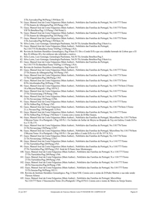 3/Tit.Azevedos/Pag.96/Parag.1/N9/Item 10.
74. Gayo, Manoel José da Costa Felgueiras (Main Author) , Nobiliário das Famílias de Portugal, No.1181777/Tomo
27/Tit.Soares de Albergaria/Pag.103/Parag.1/N3.
75. Gayo, Manoel José da Costa Felgueiras (Main Author) , Nobiliário das Famílias de Portugal, No.1181775/Tomo
VII/Tit.Botelhos/Pag.115/Parag.1/N6/Nota(1).
76. Gayo, Manoel José da Costa Felgueiras (Main Author) , Nobiliário das Famílias de Portugal, No.1181777/Tomo
27/Tit.Soares de Albergaria/Pag.103/Parag.1/N3.
77. Gayo, Manoel José da Costa Felgueiras (Main Author) , Nobiliário das Famílias de Portugal, No.1181775/Tomo
3/Tit.Azevedos/Pag.96/Parag.1/N9/Item 10.
78. Silva Leme, Luiz Gonzaga, Genealogia Paulistana, Vol.IV/Tit.Arrudas Botelhos/Pag.5/Item 6.o.
79. Gayo, Manoel José da Costa Felgueiras (Main Author) , Nobiliário das Famílias de Portugal,
No.1181775/Tit.Botelhos/Tomo VII/Pag.115/Parag.1/N.6.
80. Revista do Instituto Heraldico Genealógico, Pag.9/item VI. Dis o Conde D.P.o que era cidadão honrado de Lisboa que o El
Rey D.Affonso III o fez enforcar não referindo o motivo.
81. Silva Leme, Luiz Gonzaga, Genealogia Paulistana, Vol.IV/Tit.Arrudas Botelhos/Pag.5.
82. Silva Leme, Luiz Gonzaga, Genealogia Paulistana, Vol.IV/Tit.Arrudas Botelhos/Pag.5/Item 6.o.
83. Gayo, Manoel José da Costa Felgueiras (Main Author) , Nobiliário das Famílias de Portugal,
No.1181775/Tit.Botelhos/Tomo VII/Pag.115/Parag.1/N.6.
84. Revista do Instituto Heraldico Genealógico, Pag.9/item VI.
85. Gayo, Manoel José da Costa Felgueiras (Main Author) , Nobiliário das Famílias de Portugal, No.1181777/Tomo
27/Tit.Soares de Albergaria/Pag.103/Parag.1/N5.
86. Gayo, Manoel José da Costa Felgueiras (Main Author) , Nobiliário das Famílias de Portugal, No.1181775/Tomo
11/Tit.Cogominhos/Pag.206/Parag.1/N5.
87. Gayo, Manoel José da Costa Felgueiras (Main Author) , Nobiliário das Famílias de Portugal, No.1181775/Tomo
II/Tit.Alcoforados/Pag.30/Parag.17/N6.
88. Gayo, Manoel José da Costa Felgueiras (Main Author) , Nobiliário das Famílias de Portugal, No.1181776/Item 2/Tomo
18.o/Meyras/Parágrafo 1/Pag.105/N.2.
89. Gayo, Manoel José da Costa Felgueiras (Main Author) , Nobiliário das Famílias de Portugal, No.1181777/Tomo
27/Tit.Teixeiras/pag.276/Parag.1/N6.
90. Gayo, Manoel José da Costa Felgueiras (Main Author) , Nobiliário das Famílias de Portugal, No.1181776/Tomo
21/Tit.Novaes/pag.158/Parag.12/N6.
91. Gayo, Manoel José da Costa Felgueiras (Main Author) , Nobiliário das Famílias de Portugal, No.1181777/Tomo
28/Tit.Velhos/Pag.32/Parag.1/N5.
92. Gayo, Manoel José da Costa Felgueiras (Main Author) , Nobiliário das Famílias de Portugal, No.1181776/Item 3/Tomo
21.o./Novaes/Pag.158/Parágrafo 12/N.6.
93. Gayo, Manoel José da Costa Felgueiras (Main Author) , Nobiliário das Famílias de Portugal, No.1181777/Tomo
28/Tit.Velhos/Pag.33/Parag.1/N4/Item 5. Consta com o nome de D.Mor Soares.
94. Gayo, Manoel José da Costa Felgueiras (Main Author) , Nobiliário das Famílias de Portugal, Microfilme No.1181776/Item
2/Meyras/Tomo 18.o/Parágrafo 1/Pag.105/N.1. Foi Senhor do Sollar de Meyra no Bispado de Tuy em Galiza, Conde D.P.o.
tt.o 31 fls.175.
95. Gayo, Manoel José da Costa Felgueiras (Main Author) , Nobiliário das Famílias de Portugal, No.1181776/Tomo
21/Tit.Novaes/pag.158/Parag.12/N7.
96. Gayo, Manoel José da Costa Felgueiras (Main Author) , Nobiliário das Famílias de Portugal, Microfilme No.1181776/Item
2/Meyras/Tomo 18.o/Parágrafo 1/Pag.105/N.1. De que falla o Conde D.P.o tt.o 65 fls 357 N.7(1).
97. Gayo, Manoel José da Costa Felgueiras (Main Author) , Nobiliário das Famílias de Portugal, No.1181776/Tomo
21/Tit.Novaes/pag.158/Parag.12/N7.
98. Gayo, Manoel José da Costa Felgueiras (Main Author) , Nobiliário das Famílias de Portugal, N.o 1181777/Tomo
27/Tit.Turrichões/Pag.249/Parag.2/N3.
99. Gayo, Manoel José da Costa Felgueiras (Main Author) , Nobiliário das Famílias de Portugal, N.o 1181777/Tomo
27/Tit.Turrichões/Pag.249/Parag.2/N3. Irmã de D.Nuno Anes Montenegro.
100. Gayo, Manoel José da Costa Felgueiras (Main Author) , Nobiliário das Famílias de Portugal, N.o 1181777/Tomo
27/Tit.Turrichões/Pag.249/Parag.1/N4.
101. Gayo, Manoel José da Costa Felgueiras (Main Author) , Nobiliário das Famílias de Portugal, N.o 1181777/Tomo
27/Tit.Turrichões/Pag.249/Parag.1/N4.
102. Gayo, Manoel José da Costa Felgueiras (Main Author) , Nobiliário das Famílias de Portugal, No.1181777/Tomo
28/Tit.Vasconcelos/Pag.64/Parag.1/N8.
103. Gayo, Manoel José da Costa Felgueiras (Main Author) , Nobiliário das Famílias de Portugal, No.1181777/Tomo
33/Tit.Souzas/Pag.94/Parag.103/11.
104. Revista do Instituto Heraldico Genealógico, Pag.11/Item VIII. Consta com o nome de D.Pedro Martins e sua mãe sendo
Thereza Afonso.
105. Gayo, Manoel José da Costa Felgueiras (Main Author) , Nobiliário das Famílias de Portugal, Microfilme
No.1181777/Item 1/Vasconcelos/Tomo 28.o/Parágrafo 1/Pag.65/N.8. Consta com o nome de Maria ou Tereja Soares.
22 out 2017 Antepassados de Francisco Barreto Leme FUNDADOR DE CAMPINAS-SP Página 61
 