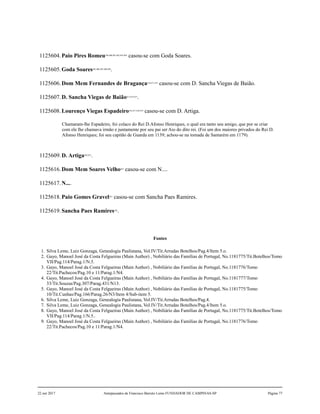 1125604.Paio Pires Romeu399,400,401,402,403,404
casou-se com Goda Soares.
1125605.Goda Soares405,406,407,408,409
.
1125606.Dom Mem Fernandes de Bragança410,411,412
casou-se com D. Sancha Viegas de Baião.
1125607.D. Sancha Viegas de Baião413,414,415
.
1125608.Lourenço Viegas Espadeiro416,417,418,419
casou-se com D. Artiga.
Chamaram-lhe Espadeiro, foi colaco do Rei D.Afonso Henriques, o qual era tanto seu amigo, que por se criar
com ele lhe chamava irmão e juntamente por seu pai ser Aio do dito rei. (Foi um dos maiores privados do Rei D.
Afonso Henriques; foi seu capitão de Guarda em 1139; achou-se na tomada de Santarém em 1179).
1125609.D. Artiga420,421
.
1125616.Dom Mem Soares Velho422
casou-se com N....
1125617.N....
1125618.Paio Gomes Gravel423
casou-se com Sancha Paes Ramires.
1125619.Sancha Paes Ramires424
.
Fontes
1. Silva Leme, Luiz Gonzaga, Genealogia Paulistana, Vol.IV/Tit.Arrudas Botelhos/Pag.4/Item 5.o.
2. Gayo, Manoel José da Costa Felgueiras (Main Author) , Nobiliário das Famílias de Portugal, No.1181775/Tit.Botelhos/Tomo
VII/Pag.114/Parag.1/N.5.
3. Gayo, Manoel José da Costa Felgueiras (Main Author) , Nobiliário das Famílias de Portugal, No.1181776/Tomo
22/Tit.Pachecos/Pag.10 e 11/Parag.1/N4.
4. Gayo, Manoel José da Costa Felgueiras (Main Author) , Nobiliário das Famílias de Portugal, No.1181777/Tomo
33/Tit.Souzas/Pag.307/Parag.431/N13.
5. Gayo, Manoel José da Costa Felgueiras (Main Author) , Nobiliário das Famílias de Portugal, No.1181775/Tomo
10/Tit.Cunhas/Pag.166/Parag.26/N3/Item 4/Sub-item 5.
6. Silva Leme, Luiz Gonzaga, Genealogia Paulistana, Vol.IV/Tit.Arrudas Botelhos/Pag.4.
7. Silva Leme, Luiz Gonzaga, Genealogia Paulistana, Vol.IV/Tit.Arrudas Botelhos/Pag.4/Item 5.o.
8. Gayo, Manoel José da Costa Felgueiras (Main Author) , Nobiliário das Famílias de Portugal, No.1181775/Tit.Botelhos/Tomo
VII/Pag.114/Parag.1/N.5..
9. Gayo, Manoel José da Costa Felgueiras (Main Author) , Nobiliário das Famílias de Portugal, No.1181776/Tomo
22/Tit.Pachecos/Pag.10 e 11/Parag.1/N4.
22 out 2017 Antepassados de Francisco Barreto Leme FUNDADOR DE CAMPINAS-SP Página 77
 