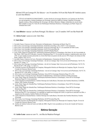 dd/mm/1555 em Lamego-Pt. Ele faleceu14,15
em 14 setembro 1614 em São Paulo-SP. Antônio casou-
se com Ana Ribeiro.
TÍTULO ALVARENGAS MONTEIROS - A nobre família de Alvarengas Monteiros, da Capitania de São Paulo,
teve por progenitor a Antônio Rodrigues de Alvarenga, natural da cidade de Lamego, legítimos Alvarengas
daquela comarca, filho de Balthasar de Alvarenga e de Mécia Monteiro, fidalgos conhecidos de cota de armas.
Mais detalhes na pag.253, Tomo III, da Nobiliarquia Paulistana Histórica e Genealógica, de Pedro Taques de
Almeida Paes Leme.
61.Ana Ribeiro16
nasceu17
em Porto-Portugal. Ela faleceu18,19
em 23 outubro 1647 em São Paulo-SP.
62.Aleixo Leme20
casou-se com21
Inês Dias.
63.Inês Dias22
.
1. Carvalho Franco, Francisco de Assis, Dicionário de Bandeirantes e Sertanistas do Brasil, Pag.214.
2. Silva Leme, Luiz Gonzaga, Genealogia Paulistana, Vol.II/Tit.Lemes/Pag.s 182 a 186/F1. Com testamento.
3. Silva Leme, Luiz Gonzaga, Genealogia Paulistana, Vol.II/Tit.Lemes/Pag.186. É o 2o.casamento de Pedro Leme.
4. Silva Leme, Luiz Gonzaga, Genealogia Paulistana, Vol.IV/Tit.Lemes/Pag.186.
5. Silva Leme, Luiz Gonzaga, Genealogia Paulistana, Vol.III/Tit.Prados/Pag.91.
6. Leme, Pedro Taques de Almeida Paes, Nobiliarquia Paulistana Histórica e Genealógica, São Paulo, Ed. da Universidade de
São Paulo, 1980, Tomo III/Tt.Bicudos, Carneiros, Mendonças/Pag.171. Foi ouvidor da comarca e capitania pelos anos de de
1585, em que mandou levantar pelourinho na vila de São Paulo em janeiro do dito ano de 1595 (Arquivo da câmara de São
Paulo, caderno 1585, fl.31v).
7. Carvalho Franco, Francisco de Assis, Dicionário de Bandeirantes e Sertanistas do Brasil, Pag.101.
8. Silva Leme, Luiz Gonzaga, Genealogia Paulistana - site da Lia Camargo: http://www.arvore.net.br/Paulistana/, Vol VI, Tit.
Bicudos,357, parag. 1.o.
9. Silva Leme, Luiz Gonzaga, Genealogia Paulistana - site da Lia Camargo: http://www.arvore.net.br/Paulistana/, Vol VI, Tit.
Bicudos,fl.297 e 298, parag. 1.o, item 1,1.
10. Comissão Executiva da Monografia de Campinas, Monografia Histórica do Município de Campinas, Pag.66. Árvore de
Costado de Francisco Barreto Leme.
11. Silva Leme, Luiz Gonzaga, Genealogia Paulistana - site da Lia Camargo: http://www.arvore.net.br/Paulistana/, Vol VI, Tit.
Bicudos,fl.297 e 298, parag. 1.o, item 1,1.
12. Silva Leme, Luiz Gonzaga, Genealogia Paulistana, Tomo III/Tit.Alvarengas Monteiros/Pags.253 e 254.
13. Carvalho Franco, Francisco de Assis, Dicionário de Bandeirantes e Sertanistas do Brasil, Família Alvarenga.
14. Leme, Pedro Taques de Almeida Paes, Nobiliarquia Paulistana Histórica e Genealógica, Tomo III/Tit.Alvarengas
Monteiros/Pags.253. Com testamento.
15. Carlos Eduardo de Almeida Barata e Antônio Henrique da Cunha Bueno, Dicionário das Famílias Brasileiras, Cd-ROM,
Edição 1999, Família Alvarenga.
16. Leme, Pedro Taques de Almeida Paes, Nobiliarquia Paulistana Histórica e Genealógica, Tomo III/Tit.Alvarengas
Monteiros/Pag.253.
17. Leme, Pedro Taques de Almeida Paes, Nobiliarquia Paulistana Histórica e Genealógica, Tomo III/Tit.Alvarengas
Monteiros/Pag.253.
18. Leme, Pedro Taques de Almeida Paes, Nobiliarquia Paulistana Histórica e Genealógica, Tomo III/Tit.Alvarengas
Monteiros/Pag.253. Com testamento. Foi sepultada na capela-mor da Igreja do Carmo, no qual havia enterrado seu filho, o
sargento-mor da comarca, Antônio Pedroso de Alvarenga.
19. Carlos Eduardo de Almeida Barata e Antônio Henrique da Cunha Bueno, Dicionário das Famílias Brasileiras, Família
Alvarenga.
20. Silva Leme, Luiz Gonzaga, Genealogia Paulistana, Vol.II/Tit.Lemes/Pag.186.
21. Comissão Executiva da Monografia de Campinas, Monografia Histórica do Município de Campinas, Pag.66. Árvore de
Costado de Francisco Barreto Leme.
22. Análise de Antônio Carlos de Castro em Julho de 2000., Pag.66. Com ascendência na Árvore de Costado de Francisco
Barreto Leme.
Sétima Geração
68.Antão Leme1
casou-se com2
N... em Ilha da Madeira-Portugal.
22 out 2017 Antepassados de Francisco Barreto Leme FUNDADOR DE CAMPINAS-SP Página 8
 