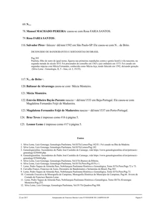 69.N....
78.Manoel MACHADO PEREIRA3
casou-se com Rosa FARIA SANTOS.
79.Rosa FARIA SANTOS4
.
116.Salvador Pires5,6
faleceu7,8
dd/mm/1592 em São Paulo-SP. Ele casou-se com N... de Brito.
DICIONÁRIO DE BANDEIRANTES E SERTANISTAS DO BRASIL
Pag.303
Paulista, filho de outro de igual nome, figurou nas primeiras expedições contra o gentio hostil à vila nascente, na
segunda metade do século XVI. Foi procurador do conselho em 1563 e juiz ordinário em 1573. Foi casado em
segundas núpcias com Mécia Fernandes, conhecida como Mécia-Açu, tendo falecido em 1592, deixando geração.
(Silva Leme - Genealogia, II, 5 - Atas, cit. I, 19-55).
117.N... de Brito9,10
.
120.Baltasar de Alvarenga casou-se com11
Mécia Monteiro.
121.Mécia Monteiro.
122.Estevão Ribeiro Bayão Parente nasceu12,13
dd/mm/1533 em Beja-Portugal. Ele casou-se com
Magdalena Fernandes Feijó de Madureira.
123.Magdalena Fernandes Feijó de Madureira nasceu14,15
dd/mm/1537 em Porto-Portugal.
124. Braz Teves é impresso como #16 à página 5.
125. Leonor Leme é impresso como #17 à página 5.
Fontes
1. Silva Leme, Luiz Gonzaga, Genealogia Paulistana, Vol.II/Tit.Lemes/Pag.182/E1. Foi casado na Ilha da Madeira.
2. Silva Leme, Luiz Gonzaga, Genealogia Paulistana, Vol.II/Tit.Lemes/Pag.182.
3. Genealogieonline. Ascendentes do Padre José Custódio de Camargo, vide https://www.genealogieonline.nl/en/petroucic-
genealogy/I256444.php.
4. Genealogieonline. Ascendentes do Padre José Custódio de Camargo, vide https://www.genealogieonline.nl/en/petroucic-
genealogy/I256444.php.
5. Silva Leme, Luiz Gonzaga, Genealogia Paulistana, Vol.I/Tit.Buenos da Ribeira.
6. Silva Leme, Luiz Gonzaga, Genealogia Paulistana, Vol.II-Tit.Pires/Pag.05/N.o 1.
7. Leme, Pedro Taques de Almeida Paes, Nobiliarquia Paulistana Histórica e Genealógica, Tomo II/Tit.Pires/Pags.72 e 73.
8. Carvalho Franco, Francisco de Assis, Dicionário de Bandeirantes e Sertanistas do Brasil, Pag.303.
9. Leme, Pedro Taques de Almeida Paes, Nobiliarquia Paulistana Histórica e Genealógica, Tomo II/Tit.Pires/Pag.73.
10. Comissão Executiva da Monografia de Campinas, Monografia Histórica do Município de Campinas, Pag.66. Árvore de
Costado de Francisco Barreto Leme.
11. Leme, Pedro Taques de Almeida Paes, Nobiliarquia Paulistana Histórica e Genealógica, Tomo III/Tit.Alvarengas
Monteiros/Pag.253.
12. Silva Leme, Luiz Gonzaga, Genealogia Paulistana, Vol.IV/Tit.Quadros/Pag.508.
22 out 2017 Antepassados de Francisco Barreto Leme FUNDADOR DE CAMPINAS-SP Página 9
 