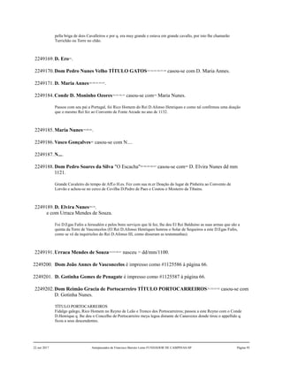 pella briga de dois Cavalleiros e por q. era muy grande e estava em grande cavallo, por isto lhe chamarão
Turrichão ou Torre no chão.
2249169.D. Ero182
.
2249170.Dom Pedro Nunes Velho TÍTULO GATOS183,184,185,186,187,188
casou-se com D. Maria Annes.
2249171.D. Maria Annes189,190,191,192,193
.
2249184.Conde D. Moninho Ozores194,195,196,197
casou-se com198
Maria Nunes.
Passou com seu pai a Portugal, foi Rico Homem do Rei D.Afonso Henriques e como tal confirmou uma doação
que o mesmo Rei fez ao Convento de Fonte Arcade no ano de 1132.
2249185.Maria Nunes199,200,201
.
2249186.Vasco Gonçalves202
casou-se com N....
2249187.N....
2249188.Dom Pedro Soares da Silva "O Escacha"203,204,205,206,207
casou-se com208
D. Elvira Nunes dd mm
1121.
Grande Cavaleiro do tempo de Aff.o H.es. Fez com sua m.er Doação do lugar de Pinheira ao Convento de
Lorvão e achou-se no cerco de Cevilha D.Pedro de Paes e Coutou o Mosteiro da Tibains.
2249189.D. Elvira Nunes209,210
.
e com Urraca Mendes de Souza.
Foi D.Egas Fafes a Jerusalém e pelos bons serviços que lá fez, lhe deu El Rei Balduino as suas armas que são a
quinta da Torre de Vasconcelos (El Rei D.Afonso Henriques honrou o Solar de Sequeiros a este D.Egas Fafes,
como se vê da inquiricões do Rei D.Afonso III, como disseram as testemunhas).
2249191.Urraca Mendes de Souza218,219,220,221
nasceu 222
dd/mm/1100.
2249200. Dom João Annes de Vasconcelos é impresso como #1125586 à página 66.
2249201. D. Gotinha Gomes de Penagate é impresso como #1125587 à página 66.
2249202.Dom Reimão Gracia de Portocarreiro TÍTULO PORTOCARREIROS223,224,225,226
casou-se com
D. Gotinha Nunes.
TÍTULO PORTOCARREIROS
Fidalgo galego, Rico Homem no Reyno de Leão e Tronco dos Portocarreiros; passou a este Reyno com o Conde
D.Henrique q. lhe deu o Concelho de Portocarreiro meya legoa distante de Canavezes donde tirou o appellido q.
ficou a seus descendentes.
22 out 2017 Antepassados de Francisco Barreto Leme FUNDADOR DE CAMPINAS-SP Página 95
 