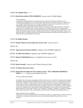 2249203.D. Gotinha Nunes227,228,229,230,231
.
2249728.Dom Pedro de Brito TÍTULO BRITOS232
casou-se com D. Olalha Mendes.
TÍTULO BRITOS
A nobelíssima FaMília de Britos tem seu Sollar na freg.a de brito perto do Mosteiro de Oliveira. O pr. q.
encontramos este appellido foi N1 - D.Oeiro de Brito, Rico Homem no tempo do rey D.aff.o VI, casou com N...
N 2 Sesnando Oeriz filho de N1(O Livro Antigo das Linhagens chama a este Sesnando Oeriz de Soeiro de
Brito) fundou o Mosteiro de Oliveira perto da freg.a de Brito, casou com N...
N3 Martim Sanchez Espada, filho de N2 pozerão-lhe este nome porq. vindo com um Conde a q. matou ouro
Conde, eele coma a espada do morto matou ao matador em hum Castello onde elle estava e daqui quizerão
alguns derivar as Armas dos Valles seus descendentes porq. sua f.a Estivainha Rz cazou com Fernão Glz , f.o de
Fernào Glz da Maya ou Maya como diz o Marquez de Monte Bello, f.o de Gonçalo Pires Belmir e destes vem a
família dos Valles. O Nobiliário de D.Francisco de Menezes principia esta família em Dom Pedro de Brito c.c. D.
Olalha Mendes cujos descendentes estão a seguir.
2249729.D. Olalha Mendes233
.
2249730.Mendo Afonso de Arois Senhor da Casa de Arois234
casou-se com N....
2249731.N....
2250368. Egas Garcia da Fonseca 2sdCdL é impresso como #2244800 à página 84.
2250369. D. Maior Paes Romeu é impresso como #2244801 à página 84.
2250372.Rogerio Child Roland nasceu235
em Inglaterra. Ele casou-se com N....
2250373.N....
2250880.Dom Fernando236
casou-se com D. Maria Álvares de Castro.
2250881.D. Maria Álvares de Castro237
.
2250882.Dom Pedro Fernandes de Trava Conde de Trava - TÍT. ANDRADES FREIRES E
LIRAS238,239,240,241,242,243
casou-se com Condessa D. Elvira.
TÍTULO ANDRADES FREIRES
Os Andrades são m.tos antigos e descendentes de Roma de hum dos cinco cavalleiros q. daquella cid.e passarão a
Hespanha na companhia do Conde D.Mendo a guerra contra os mouros o qual cav.o era descendente dos Godos;
he seu Sollar e Senhorio as Pontes de Hume e Ferrol no Reyno da Galiza e se unirão ao appellido de And.e o de
Freire porque no tempo q. Castela pagava aos Mouros o tributo das cem donzelas resestindo a satisfação delle,
vierão os mouros com um exército p.a obrigarem a satisfação e juntando-se os Templários p.a a defeza, querendo-
se-lhe unir os Andrades, elles o não quiserão e soberbos responderão q. não necessitavão da sua ajuda, porém
dando batalha aos mouros ficarão vencidos os d.os Templários, e perderão o estandarte o q. sabido dos Andrades,
forão em busca dos mouros e não só os derrotarão, mas lhe tomarão o Estandarte dos Templários pello q. se
ficarão chamando Freires de Andrades.
Outros dizem q. hum dos Andrades defendeo hum Mosteiro de S.Bento, q. naquelle tempo se chamava de Freires,
dos Mouros, q. fez fugir com morte de m.tos e por isso lhe ficavão chamando Freires de And.e, q. he o q.
seguimos.
22 out 2017 Antepassados de Francisco Barreto Leme FUNDADOR DE CAMPINAS-SP Página 96
 