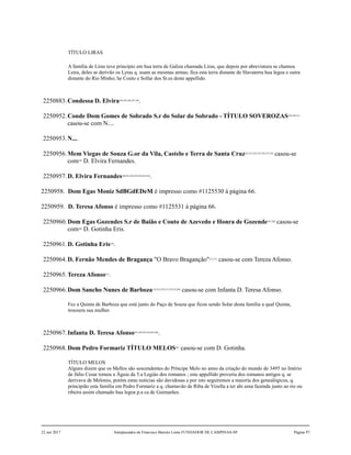 TÍTULO LIRAS
A família de Liras teve princípio em hua terra de Galiza chamada Liras, que depois por abreviatura se chamou
Leira, deles se derivão os Lyras q. usam as mesmas armas; fica esta terra distante de Slavaterra hua legoa e outra
distante do Rio Minho; he Couto e Sollar dos Sr.es deste appellido.
2250883.Condessa D. Elvira244,245,246,247,248
.
2250952.Conde Dom Gomes de Sobrado S.r do Solar do Sobrado - TÍTULO SOVEROZAS249,250,251
casou-se com N....
2250953.N....
2250956.Mem Viegas de Souza G.or da Vila, Castelo e Terra de Santa Cruz252,253,254,255,256,257,258
casou-se
com259
D. Elvira Fernandes.
2250957.D. Elvira Fernandes260,261,262,263,264,265,266
.
2250958. Dom Egas Moniz SdBGdEDeM é impresso como #1125530 à página 66.
2250959. D. Teresa Afonso é impresso como #1125531 à página 66.
2250960.Dom Egas Gozendes S.r de Baião e Couto de Azevedo e Honra de Gozende267,268
casou-se
com269
D. Gotinha Eris.
2250961.D. Gotinha Eris270
.
2250964.D. Fernão Mendes de Bragança "O Bravo Braganção"271,272
casou-se com Tereza Afonso.
2250965.Tereza Afonso273
.
2250966.Dom Sancho Nunes de Barboza274,275,276,277,278,279,280
casou-se com Infanta D. Teresa Afonso.
Fez a Quinta de Barboza que está junto do Paço de Souza que ficou sendo Solar desta família a qual Quinta,
trouxera sua mulher.
2250967.Infanta D. Teresa Afonso281,282,283,284,285,286
.
2250968.Dom Pedro Formariz TÍTULO MELOS287
casou-se com D. Gotinha.
TÍTULO MELOS
Alguns dizem que os Mellos são sescendentes do Príncipe Melo no anno da criação do mundo de 3495 no Imério
de Júlio Cesar tomou a Águia da 5.a Legiào dos romanos ; este appellido proveria dos romanos antigos q. se
derivava de Melonio, porém estas noticias são duvidosas e por isto seguiremos a maioria dos genealógicos, q.
principião esta família em Pedro Formariz a q. chamavão de Riba de Vizella a ter ahi uma fazenda junto ao rio ou
ribeira assim chamado hua legoa p.a ca de Guimarães.
22 out 2017 Antepassados de Francisco Barreto Leme FUNDADOR DE CAMPINAS-SP Página 97
 