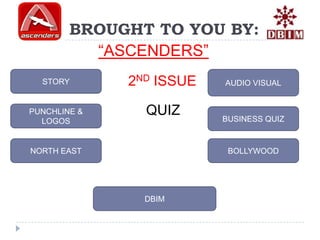 BROUGHT TO YOU BY:
          “ASCENDERS”
  STORY       2ND ISSUE   AUDIO VISUAL


PUNCHLINE &     QUIZ      BUSINESS QUIZ
  LOGOS


NORTH EAST                 BOLLYWOOD




                DBIM
 