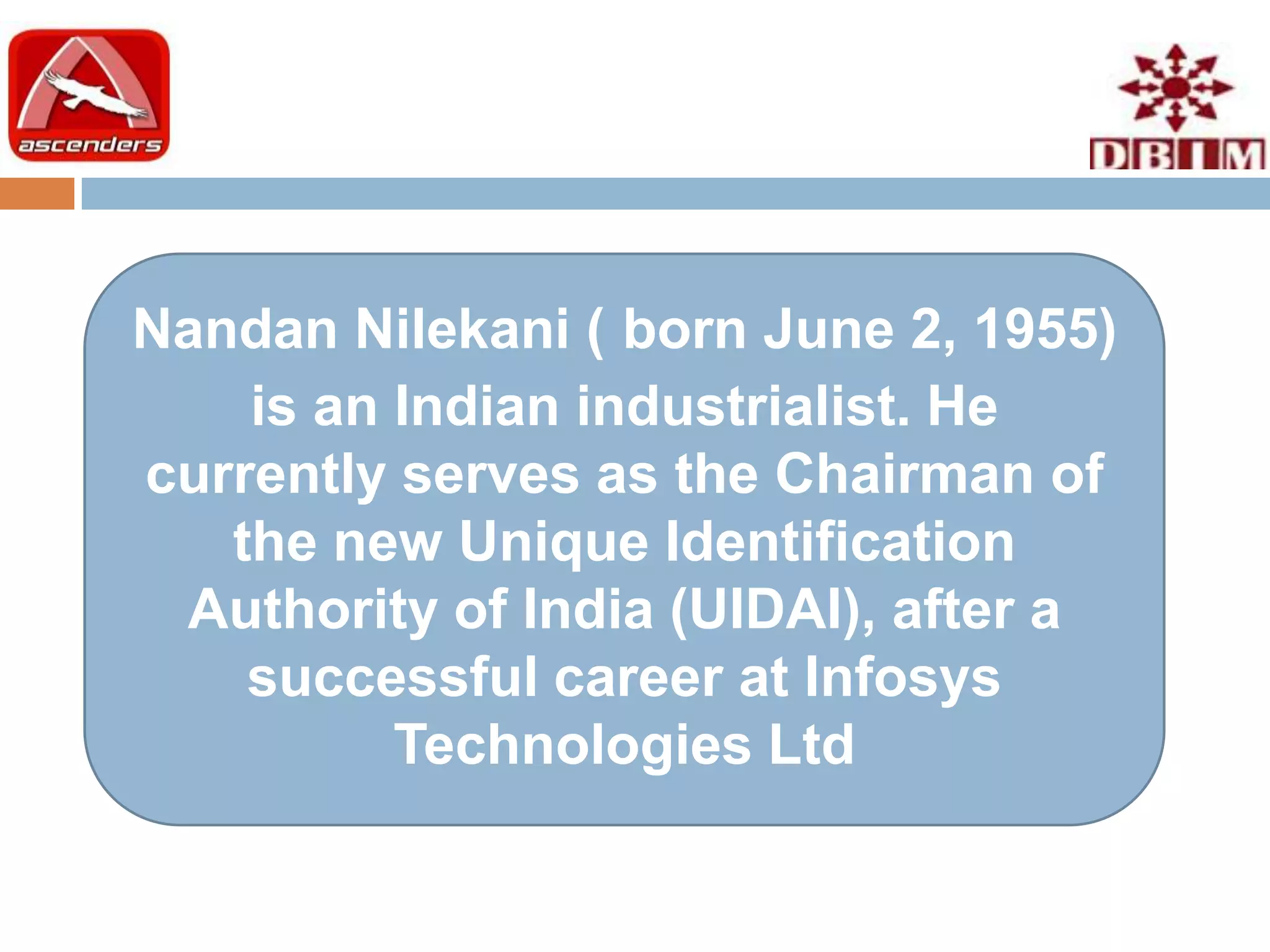 Nandan Nilekani ( born June 2, 1955)
    is an Indian industrialist. He
currently serves as the Chairman of
   the new Unique Identification
 Authority of India (UIDAI), after a
    successful career at Infosys
          Technologies Ltd
 