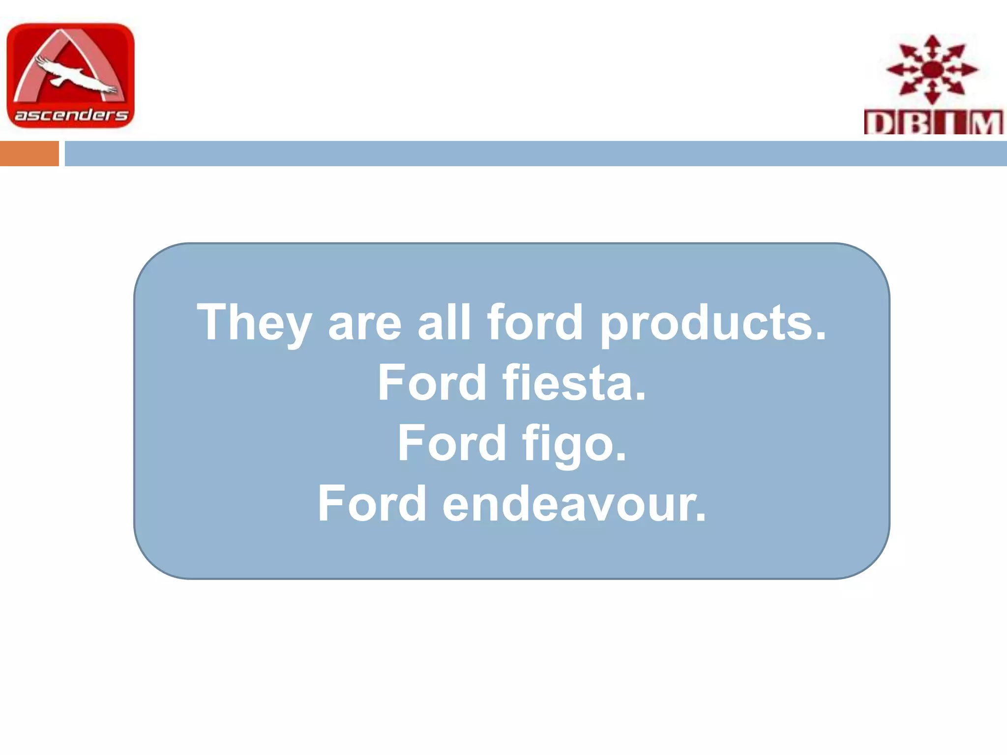 They are all ford products.
       Ford fiesta.
        Ford figo.
    Ford endeavour.
 
