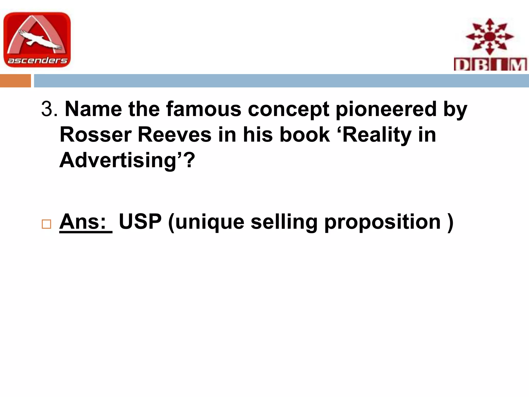 3. Name the famous concept pioneered by
  Rosser Reeves in his book ‘Reality in
  Advertising’?

   Ans: USP (unique selling proposition )
 