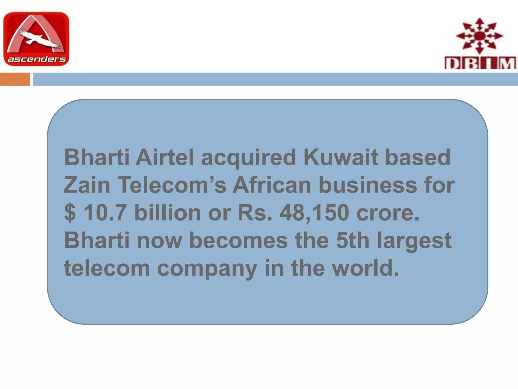Bharti Airtel acquired Kuwait based
Zain Telecom’s African business for
$ 10.7 billion or Rs. 48,150 crore.
Bharti now becomes the 5th largest
telecom company in the world.
 