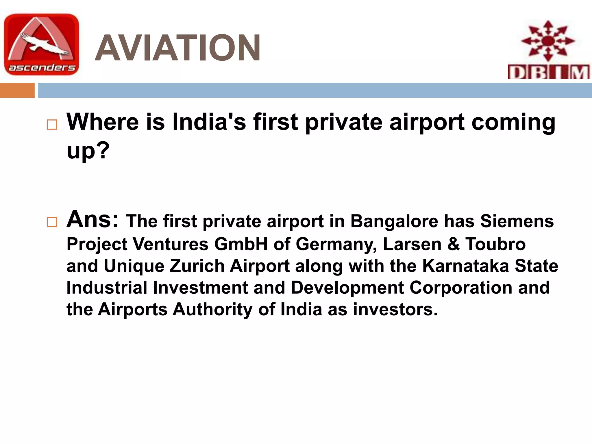 AVIATION
   Where is India's first private airport coming
    up?

   Ans: The first private airport in Bangalore has Siemens
    Project Ventures GmbH of Germany, Larsen & Toubro
    and Unique Zurich Airport along with the Karnataka State
    Industrial Investment and Development Corporation and
    the Airports Authority of India as investors.
 