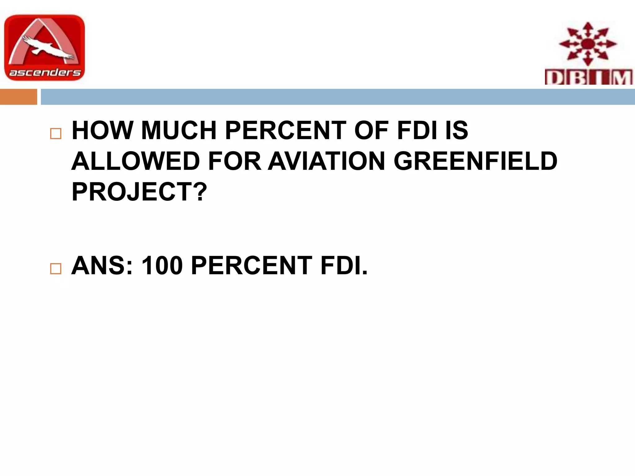    HOW MUCH PERCENT OF FDI IS
    ALLOWED FOR AVIATION GREENFIELD
    PROJECT?

   ANS: 100 PERCENT FDI.
 