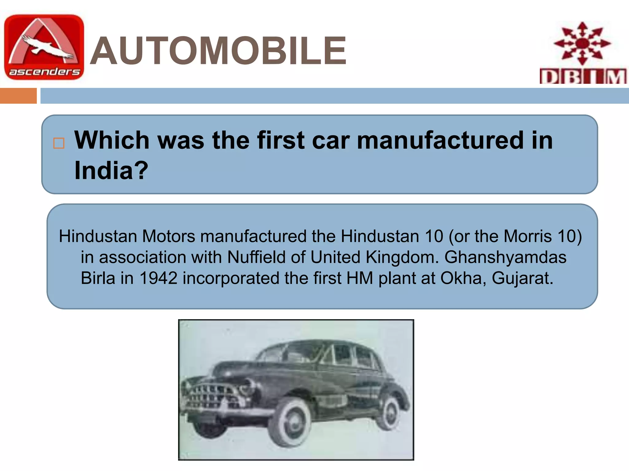 AUTOMOBILE

   Which was the first car manufactured in
    India?

Hindustan Motors manufactured the Hindustan 10 (or the Morris 10)
   in association with Nuffield of United Kingdom. Ghanshyamdas
   Birla in 1942 incorporated the first HM plant at Okha, Gujarat.
 
