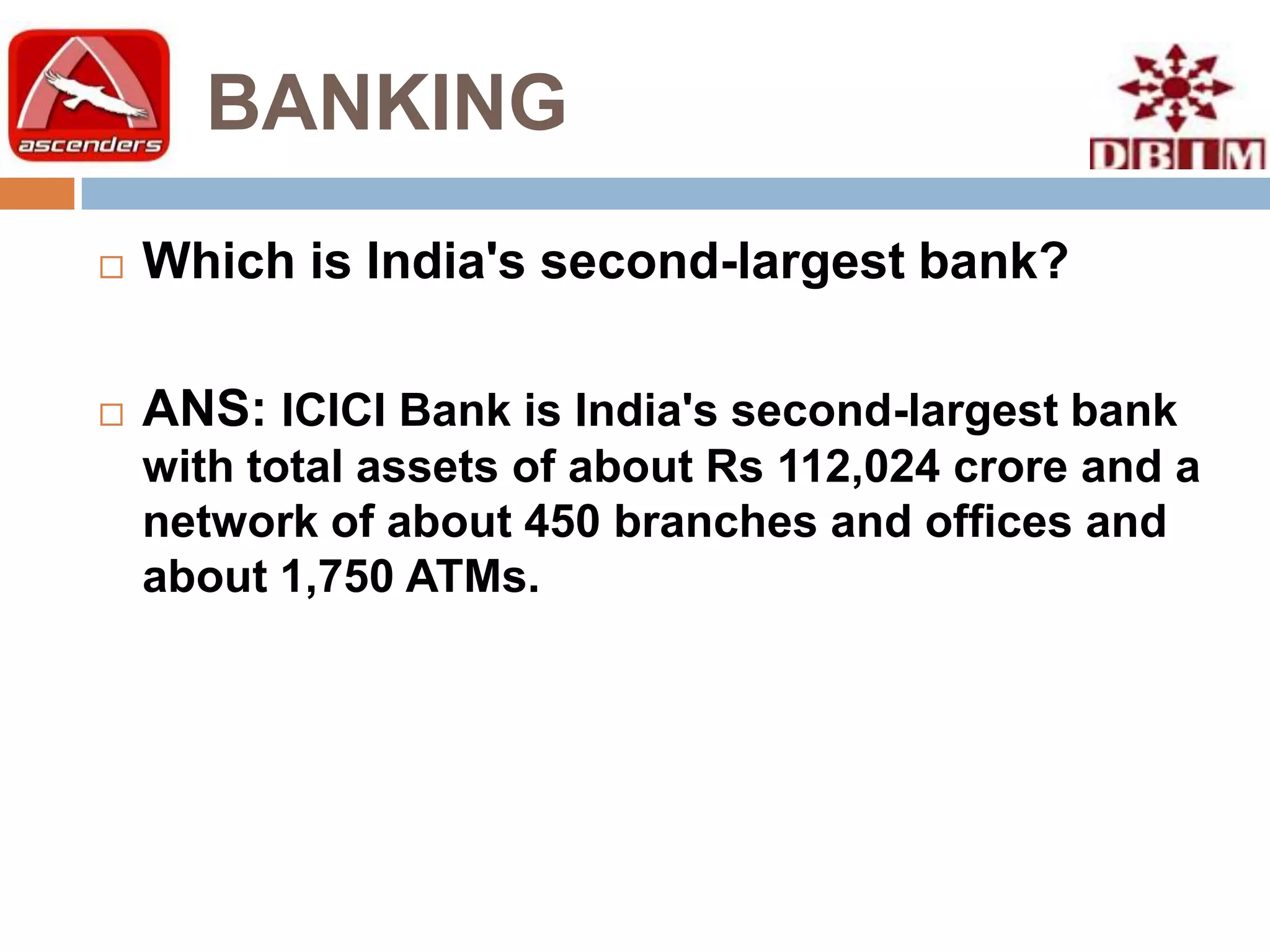 BANKING
   Which is India's second-largest bank?

   ANS: ICICI Bank is India's second-largest bank
    with total assets of about Rs 112,024 crore and a
    network of about 450 branches and offices and
    about 1,750 ATMs.
 