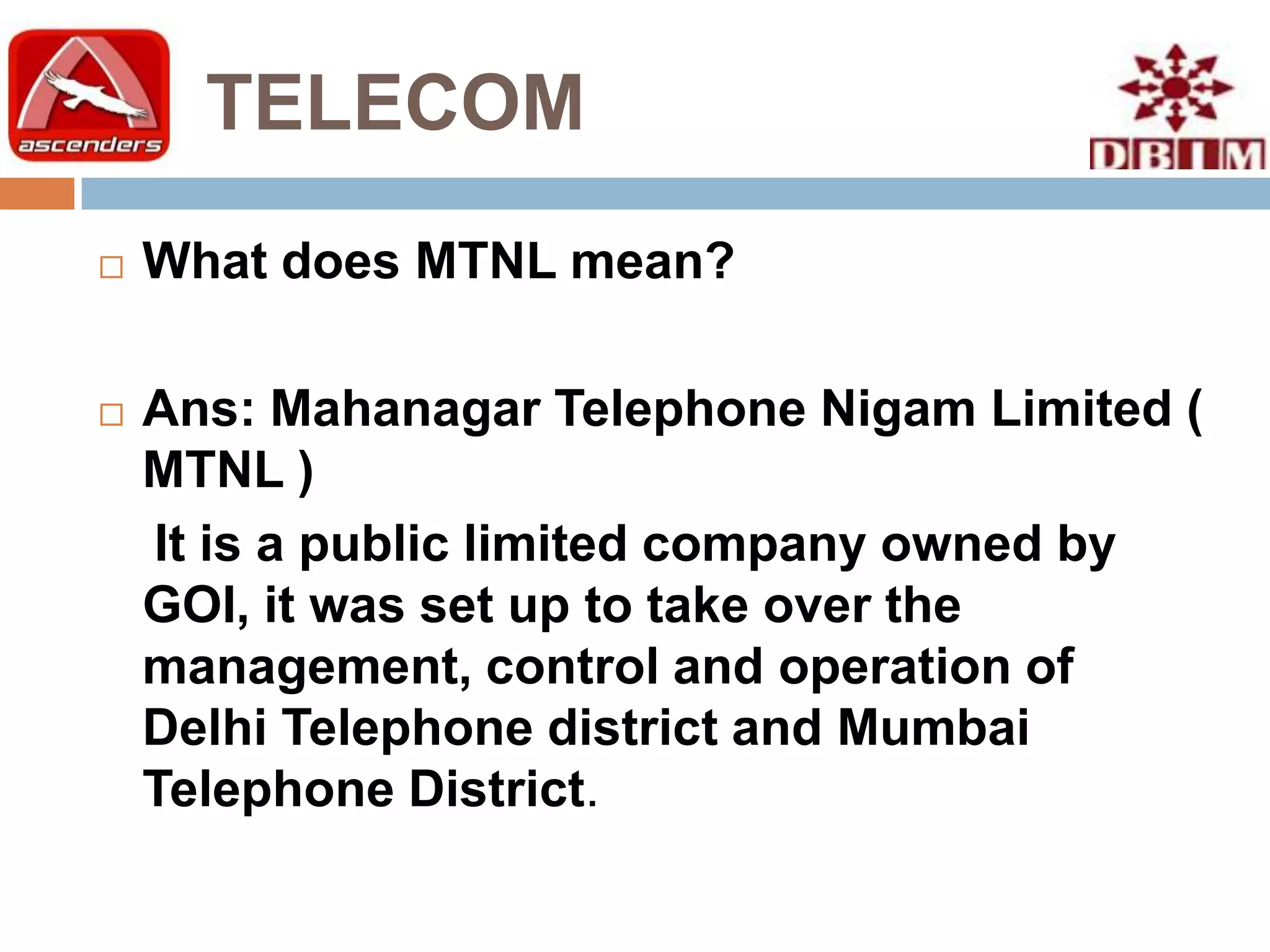 TELECOM
   What does MTNL mean?

   Ans: Mahanagar Telephone Nigam Limited (
    MTNL )
    It is a public limited company owned by
    GOI, it was set up to take over the
    management, control and operation of
    Delhi Telephone district and Mumbai
    Telephone District.
 