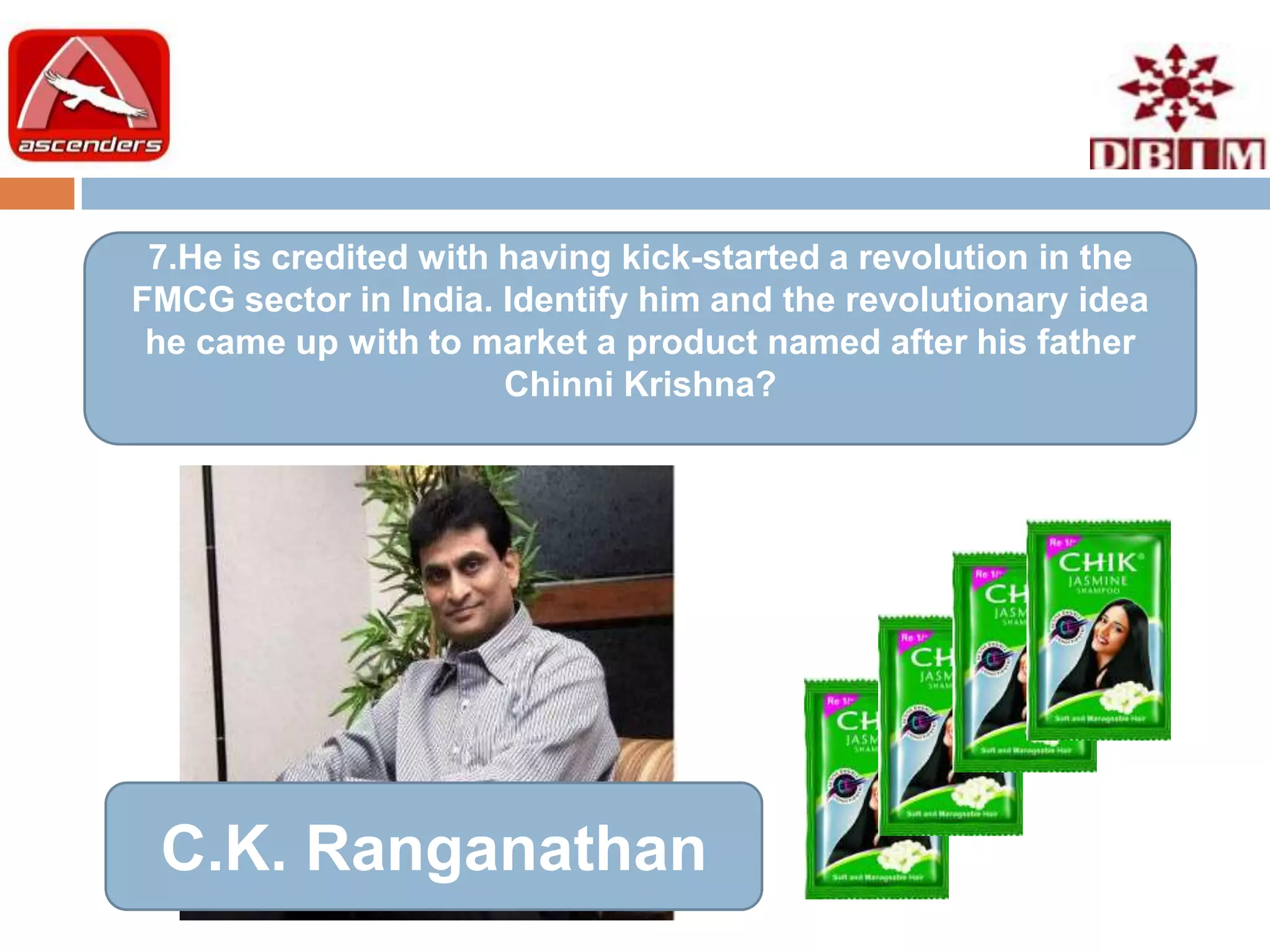 7.He is credited with having kick-started a revolution in the
FMCG sector in India. Identify him and the revolutionary idea
 he came up with to market a product named after his father
                       Chinni Krishna?




 C.K. Ranganathan
 