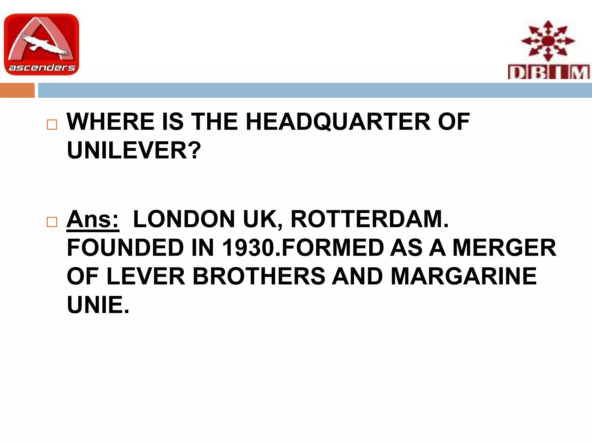    WHERE IS THE HEADQUARTER OF
    UNILEVER?

   Ans: LONDON UK, ROTTERDAM.
    FOUNDED IN 1930.FORMED AS A MERGER
    OF LEVER BROTHERS AND MARGARINE
    UNIE.
 