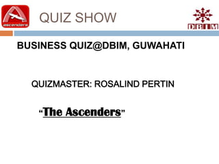 QUIZ SHOW
BUSINESS QUIZ@DBIM, GUWAHATI


  QUIZMASTER: ROSALIND PERTIN


   “The   Ascenders”
 