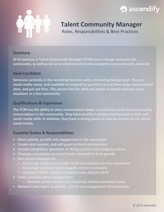 Talent Community Manager
Roles, Responsibilities & Best-Practices

Summary
At its essence, a Talent Community Manager (TCM) must manage and grow the
community, as well as act as an employment brand evangelist and community advocate.

Ideal Candidate
Someone currently in the recruiting function with a marketing background - they are
social media savvy, and available to respond to questions in real time, keep conversations
alive, and put out fires. This person has the skills and depth to handle delicate social
situations in a live community.

Qualifications & Experience
The TCM has the ability to steer conversations down a constructive path and seed quality
conversations in the community. They have excellent written communication skills and
social media skills. In addition, they have a strong desire to stay up to-date on the latest
social trends.

Essential Duties & Responsibilities






Drive activity, growth and engagement in the community
Create viral content, and edit guest content contributions
Answer candidates’ questions re: hiring process and company culture
Promote community via social media channels to drive growth
Run email campaigns to:
o Encourage employees to refer social connections into the community
o Encourage alumni to stay engaged, return to company
o Announce latest company/industry news and job alerts
 Crisis communication management
o Remove system abusers & proactively address potential issues
 Measure and report on growth, activity and engagement of community

© 2013 Ascendify

 