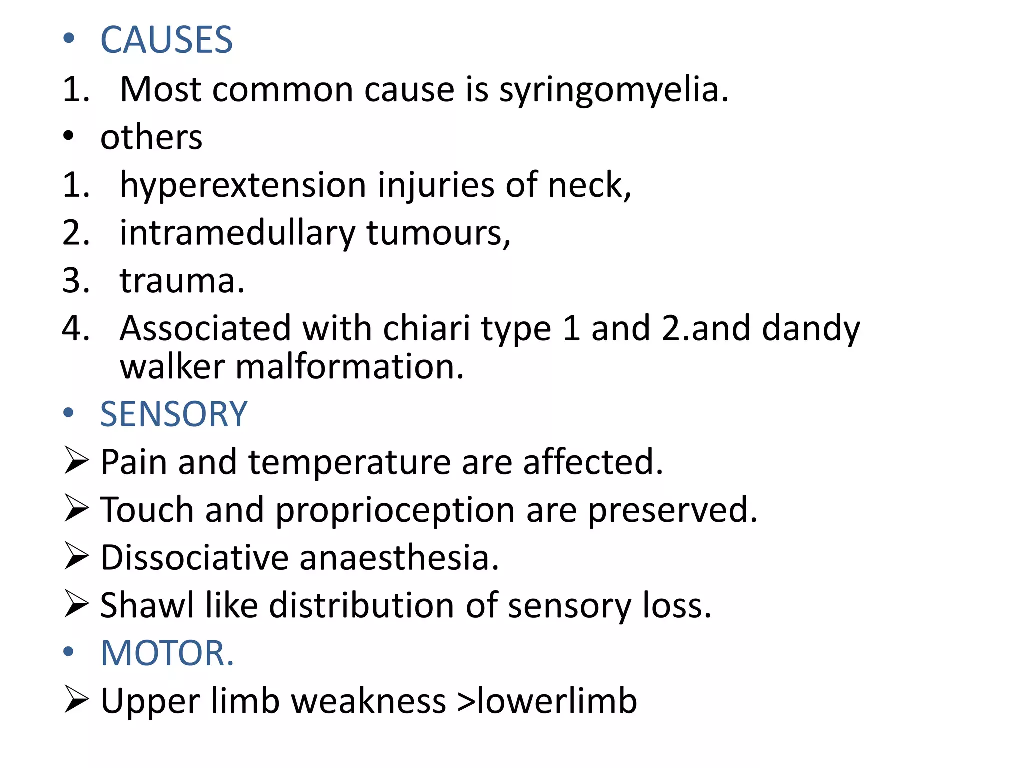 • CAUSES
1. Most common cause is syringomyelia.
• others
1. hyperextension injuries of neck,
2. intramedullary tumours,
3. trauma.
4. Associated with chiari type 1 and 2.and dandy
walker malformation.
• SENSORY
 Pain and temperature are affected.
 Touch and proprioception are preserved.
 Dissociative anaesthesia.
 Shawl like distribution of sensory loss.
• MOTOR.
 Upper limb weakness >lowerlimb
 